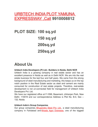 URBTECH INDIA PLOT YAMUNA
EXPRESSWAY ,Call 9910008812


PLOT SIZE: 100 sq.yd
                        150 sq.yd
                        200sq.yd
                        250sq.yd


About Us
Urbtech India Developers (P) Ltd.: Builders in Noida, Delhi NCR
Urbtech India is a growing company in real estate sector and has an
excellent presence in Noida as well as in Delhi NCR. We are into the real
estate business for the last four and half years. We came from the strong
background of steel manufacturing and marketing, this keeps us on the top
notch position in the Real Estate sector as steel and cement are mainly
consumed for construction of real estate projects. Therefore, real-estate
development is not un-connected field for management of Urbtech India
Developers Pvt. Ltd.
We have our registered office at F-1098, Basement, chitranjan Park, New
Delhi- 110019 and our correspondence Address is Plot No. B-4, Sec –
132, Noida.

Urbtech India’s Group Companies
Our group companies, Bhupendra Steel Pvt. Ltd., a steel manufacturing
company in Faridabad and Khosla Agro Overseas, one of the biggest
 