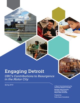 Engaging Detroit
URC’s Contributions to Resurgence
in the Motor City
A Report Commissioned by the
University Research Corridor:
Michigan State University
University of Michigan
Wayne State University
Prepared by:
Public Sector Consultants
Spring 2016
 