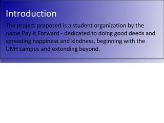 Introduction The project proposed is a student organization by the name Pay It Forward - dedicated to doing good deeds and spreading happiness and kindness, beginning with the UNH campus and extending beyond.  