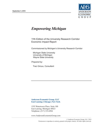 September 5, 2018
© Anderson Economic Group, LLC, 2018
Permission to reproduce in entirety granted with proper citation. All other rights reserved.
Anderson Economic Group, LLC
East Lansing | Chicago | New York
1555 Watertower Place, Suite 100
East Lansing, Michigan 48823
Telephone: (517) 333-6984
www.AndersonEconomicGroup.com
Empowering Michigan
11th Edition of the University Research Corridor
Economic Impact Report
Commissioned by Michigan’s University Research Corridor
Michigan State University
University of Michigan
Wayne State University
Prepared by:
Traci Giroux, Consultant
 