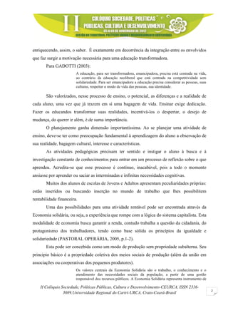 II Colóquio Sociedade, Políticas Públicas, Cultura e Desenvolvimento-CEURCA, ISSN 2316-
3089.Universidade Regional do Cariri-URCA, Crato-Ceará-Brasil
2
enriquecendo, assim, o saber. É exatamente em decorrência da integração entre os envolvidos
que faz surgir a motivação necessária para uma educação transformadora.
Para GADOTTI (2003):
A educação, para ser transformadora, emancipadora, precisa está centrada na vida,
ao contrário da educação neoliberal que está centrada na competitividade sem
solidariedade. Para ser emancipadora a educação precisa considerar as pessoas, suas
culturas, respeitar o modo de vida das pessoas, sua identidade.
São valorizados, nesse processo de ensino, o potencial, as diferenças e a realidade de
cada aluno, uma vez que já trazem em si uma bagagem de vida. Ensinar exige dedicação.
Fazer os educandos transformar suas realidades, incentivá-los o despertar, o desejo de
mudança, do querer ir além, é de suma importância.
O planejamento ganha dimensão importantíssima. Ao se planejar uma atividade de
ensino, deve-se ter como preocupação fundamental à aprendizagem do aluno a observação de
sua realidade, bagagem cultural, interesse e características.
As atividades pedagógicas precisam ter sentido e instigar o aluno à busca e à
investigação constante de conhecimentos para entrar em um processo de reflexão sobre o que
aprendeu. Acredita-se que esse processo é contínuo, inacabável, pois a todo o momento
ansiasse por aprender ou saciar as interminadas e infinitas necessidades cognitivas.
Muitos dos alunos de escolas de Jovens e Adultos apresentam peculiaridades próprias:
estão inseridos ou buscando inserção no mundo de trabalho que lhes possibilitem
rentabilidade financeira.
Uma das possibilidades para uma atividade rentável pode ser encontrada através da
Economia solidária, ou seja, a experiência que rompe com a lógica do sistema capitalista. Esta
modalidade de economia busca garantir a renda, contudo trabalha a questão da cidadania, do
protagonismo dos trabalhadores, tendo como base sólida os princípios da igualdade e
solidariedade (PASTORAL OPERÁRIA, 2005, p.1-2).
Esta pode ser concebida como um modo de produção sem propriedade subalterna. Seu
principio básico é a propriedade coletiva dos meios sociais de produção (além da união em
associações ou cooperativas dos pequenos produtores).
Os valores centrais da Economia Solidária são o trabalho, o conhecimento e o
atendimento das necessidades sociais da população, a partir de uma gestão
responsável dos recursos públicos. A Economia Solidária representa instrumento de
 