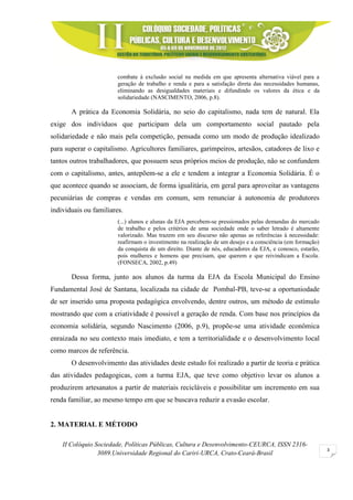 II Colóquio Sociedade, Políticas Públicas, Cultura e Desenvolvimento-CEURCA, ISSN 2316-
3089.Universidade Regional do Cariri-URCA, Crato-Ceará-Brasil
3
combate à exclusão social na medida em que apresenta alternativa viável para a
geração de trabalho e renda e para a satisfação direta das necessidades humanas,
eliminando as desigualdades materiais e difundindo os valores da ética e da
solidariedade (NASCIMENTO, 2006, p.8).
A prática da Economia Solidária, no seio do capitalismo, nada tem de natural. Ela
exige dos indivíduos que participam dela um comportamento social pautado pela
solidariedade e não mais pela competição, pensada como um modo de produção idealizado
para superar o capitalismo. Agricultores familiares, garimpeiros, artesãos, catadores de lixo e
tantos outros trabalhadores, que possuem seus próprios meios de produção, não se confundem
com o capitalismo, antes, antepõem-se a ele e tendem a integrar a Economia Solidária. É o
que acontece quando se associam, de forma igualitária, em geral para aproveitar as vantagens
pecuniárias de compras e vendas em comum, sem renunciar à autonomia de produtores
individuais ou familiares.
(...) alunos e alunas da EJA percebem-se pressionados pelas demandas do mercado
de trabalho e pelos critérios de uma sociedade onde o saber letrado é altamente
valorizado. Mas trazem em seu discurso não apenas as referências à necessidade:
reafirmam o investimento na realização de um desejo e a consciência (em formação)
da conquista de um direito. Diante de nós, educadores da EJA, e conosco, estarão,
pois mulheres e homens que precisam, que querem e que reivindicam a Escola.
(FONSECA, 2002, p.49)
Dessa forma, junto aos alunos da turma da EJA da Escola Municipal do Ensino
Fundamental José de Santana, localizada na cidade de Pombal-PB, teve-se a oportuniodade
de ser inserido uma proposta pedagógica envolvendo, dentre outros, um método de estímulo
mostrando que com a criatividade é possivel a geração de renda. Com base nos princípios da
economia solidária, segundo Nascimento (2006, p.9), propõe-se uma atividade econômica
enraizada no seu contexto mais imediato, e tem a territorialidade e o desenvolvimento local
como marcos de referência.
O desenvolvimento das atividades deste estudo foi realizado a partir de teoria e prática
das atividades pedagogicas, com a turma EJA, que teve como objetivo levar os alunos a
produzirem artesanatos a partir de materiais recicláveis e possibilitar um incremento em sua
renda familiar, ao mesmo tempo em que se buscava reduzir a evasão escolar.
2. MATERIAL E MÉTODO
 