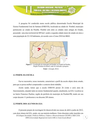 II Colóquio Sociedade, Políticas Públicas, Cultura e Desenvolvimento-CEURCA, ISSN 2316-
3089.Universidade Regional do Cariri-URCA, Crato-Ceará-Brasil
4
A pesquisa foi conduzida numa escola pública denominada Escola Municipal do
Ensino Fundamental José de Santana (EMEFJS), localizada na cidade de Pombal, municipio
pertencente ao estado da Paraíba. Pombal está entre as cidades mais antigas do Estado,
possuindo uma área territorial de 889 km², sendo a segunda cidade maior do estado em área e
uma população de 32.110 habitantes, de acordo com o Censo 2010 do IBGE.
Figura 1 – Localização do município de Pombal, no Estado da Paraíba,
Região Nordeste do Brasil, onde foi realizada a pesquisa
Fonte ─ (Google, 2012)
2.1 PERFIL DA ESCOLA
Faz-se necessário, nesse momento, caracterizar o perfil da escola objeto deste estudo,
para que se possa melhor compreender o contexto deste trabalho.
Assim sendo, temos que a escola EMEFJS possui 26 (vinte e seis) anos de
funcionamento, atuando tanto no ensino fundamental quanto, atualmente, na EJA. Localiza-se
no bairro Francisco Paulino, região da periferia do município de Pombal-PB, tendo em seu
corpo docente 11 professores e no discente 205 alunos.
2.2 PERFIL DOS ALUNOS DA EJA
O presente projeto de reciclagem foi desenvolvido nos meses de abril a junho de 2012,
com doze alunos da EJA, sendo, em sua maioria mulheres. Estes discentes estão inseridos em
 