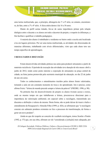 II Colóquio Sociedade, Políticas Públicas, Cultura e Desenvolvimento-CEURCA, ISSN 2316-
3089.Universidade Regional do Cariri-URCA, Crato-Ceará-Brasil
5
uma turma multiseriada, que, a princípio, abrangeria da 1ª a 4ª série, no entanto, encontram-
se, de fato, entre a 3ª e 4ª série. A faixa etária destes é de 16 a 56 anos.
Diante do perfil acima tratado, fez-se de suma importância primar pela relação
dialógica entre o docente e os alunos em todo o decorrer do projeto, o respeito às diferenças, a
fim facilitar e qualificar o trabalho pedagógico.
A maioria dos alunos é trabalhador e residentes no bairro onde a escola está localizada
e/ou em lugares próximos. Por ser uma turma multiseriada, as atividades são direcionadas de
maneiras diferentes, trabalhando com níveis diferenciados, visto que cada aluno tem seu
tempo específico de aprendizagem.
3 RESULTADOS E DISCUSSÃO
Foram desenvolvidas atividades práticas nas aulas para produzir artesanatos a partir de
materiais recicláveis. O período de execução das atividades teve duração de três meses: abril a
junho de 2012, tendo como ponto máximo a exposição de artesanatos na praça central da
cidade, na festa junina promovida pela secretaria municipal de educação, no dia 22 de junho
do ano em curso.
Todos os conhecimentos e entendimentos trazidos pelos alunos foram valorizados,
tornando a aula em um constante momento de troca e de aprendizado. Isto é preciso, como
afirma Freire: “leitura do mundo precede sempre a leitura da palavra” (FREIRE, 1996, p. 90).
Na primeira fase do desenvolvimento do projeto os alunos tiveram acesso a textos,
onde ao mesmo tempo em que trabalhavam a leitura, procurava-se direcionar para a
importância da valorização ambiental, em especial sobre a reciclagem, transmitindo aos
discentes a definição e valores da mesma. Desta forma, não se pode deixar de trazer a baila o
entendimento de Rouquayrol e Almeida Filho (1999, p. 426), ao afirmarem que “a reciclagem
consiste em submeter produtos existentes no lixo a processos de transformação, de forma a
gerar um novo produto”.
Ainda no que diz respeito ao conceito do vocábulo reciclagem, temos Scarlat e Pontin
(1992, p. 57) que, em sua obra, afirmam ser ela “considerada a [solução] mais adequada, por
 