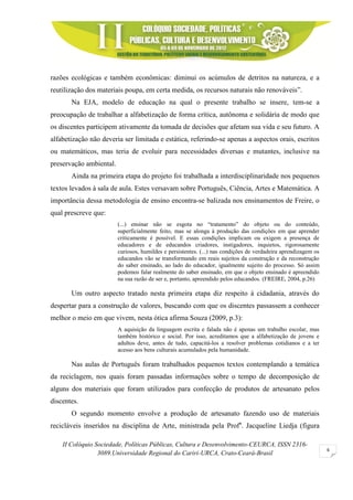 II Colóquio Sociedade, Políticas Públicas, Cultura e Desenvolvimento-CEURCA, ISSN 2316-
3089.Universidade Regional do Cariri-URCA, Crato-Ceará-Brasil
6
razões ecológicas e também econômicas: diminui os acúmulos de detritos na natureza, e a
reutilização dos materiais poupa, em certa medida, os recursos naturais não renováveis”.
Na EJA, modelo de educação na qual o presente trabalho se insere, tem-se a
preocupação de trabalhar a alfabetização de forma crítica, autônoma e solidária de modo que
os discentes participem ativamente da tomada de decisões que afetam sua vida e seu futuro. A
alfabetização não deveria ser limitada e estática, referindo-se apenas a aspectos orais, escritos
ou matemáticos, mas teria de evoluir para necessidades diversas e mutantes, inclusive na
preservação ambiental.
Ainda na primeira etapa do projeto foi trabalhada a interdisciplinaridade nos pequenos
textos levados à sala de aula. Estes versavam sobre Português, Ciência, Artes e Matemática. A
importância dessa metodologia de ensino encontra-se balizada nos ensinamentos de Freire, o
qual prescreve que:
(...) ensinar não se esgota no “tratamento” do objeto ou do conteúdo,
superficialmente feito, mas se alonga à produção das condições em que aprender
criticamente é possível. E essas condições implicam ou exigem a presença de
educadores e de educandos criadores, instigadores, inquietos, rigorosamente
curiosos, humildes e persistentes. (...) nas condições de verdadeira aprendizagem os
educandos vão se transformando em reais sujeitos da construção e da reconstrução
do saber ensinado, ao lado do educador, igualmente sujeito do processo. Só assim
podemos falar realmente do saber ensinado, em que o objeto ensinado é apreendido
na sua razão de ser e, portanto, apreendido pelos educandos. (FREIRE, 2004, p.26)
Um outro aspecto tratado nesta primeira etapa diz respeito à cidadania, através do
despertar para a construção de valores, buscando com que os discentes passassem a conhecer
melhor o meio em que vivem, nesta ótica afirma Souza (2009, p.3):
A aquisição da linguagem escrita e falada não é apenas um trabalho escolar, mas
também histórico e social. Por isso, acreditamos que a alfabetização de jovens e
adultos deve, antes de tudo, capacitá-los a resolver problemas cotidianos e a ter
acesso aos bens culturais acumulados pela humanidade.
Nas aulas de Português foram trabalhados pequenos textos contemplando a temática
da reciclagem, nos quais foram passadas informações sobre o tempo de decomposição de
alguns dos materiais que foram utilizados para confecção de produtos de artesanato pelos
discentes.
O segundo momento envolve a produção de artesanato fazendo uso de materiais
recicláveis inseridos na disciplina de Arte, ministrada pela Profa
. Jacqueline Liedja (figura
 