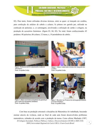 II Colóquio Sociedade, Políticas Públicas, Cultura e Desenvolvimento-CEURCA, ISSN 2316-
3089.Universidade Regional do Cariri-URCA, Crato-Ceará-Brasil
7
02). Para tanto, foram utilizadas diversas técnicas, entre as quais: a) trançado em cordões,
para confecção de enfeites de cabelo e colares; b) pintura em garrafa pet, utilizada na
confecção de pulseiras; e, c) cartonagem, envolvendo a utilização de cartão e colagem, na
produção de acessórios femininos. (figura 03, 04, 05). No total, foram confeccionados 45
produtos: 08 pulseiras; 06 colares; 12 tiaras; e, 19 prendedores de cabelo.
Com base na produção artesanal a disciplina da Matemática foi trabalhada, buscando
ensinar através da vivência, onde ao final de cada aula foram desenvolvidos problemas
matemáticos, relatados de acordo com a produção da turma. Como afirma Machado (1987,
 