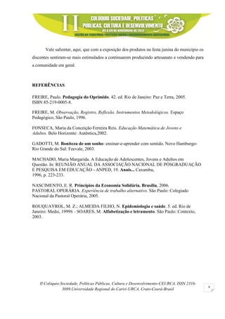 II Colóquio Sociedade, Políticas Públicas, Cultura e Desenvolvimento-CEURCA, ISSN 2316-
3089.Universidade Regional do Cariri-URCA, Crato-Ceará-Brasil
9
Vale salientar, aqui, que com a exposição dos produtos na festa junina do município os
discentes sentiram-se mais estimulados a continuarem produzindo artesanato e vendendo para
a comunidade em geral.
REFERÊNCIAS
FREIRE, Paulo. Pedagogia do Oprimido. 42. ed. Rio de Janeiro: Paz e Terra, 2005.
ISBN 85-219-0005-8.
FREIRE, M. Observação, Registro, Reflexão. Instrumentos Metodológicos. Espaço
Pedagógico, São Paulo, 1996.
FONSECA, Maria da Conceição Ferreira Reis. Educação Matemática de Jovens e
Adultos. Belo Horizonte: Autêntica,2002.
GADOTTI, M. Boniteza de um sonho: ensinar-e-aprender com sentido. Novo Hamburgo-
Rio Grande do Sul: Feevale, 2003.
MACHADO, Maria Margarida. A Educação de Adolescentes, Jovens e Adultos em
Questão. In: REUNIÃO ANUAL DA ASSOCIAÇÃO NACIONAL DE PÓSGRADUAÇÃO
E PESQUISA EM EDUCAÇÃO - ANPED, 19. Anais... Caxambu,
1996, p. 223-233.
NASCIMENTO, E. R. Princípios da Economia Solidária. Brasília, 2006.
PASTORAL OPERÁRIA. Experiência de trabalho alternativo. São Paulo: Colegiado
Nacional da Pastoral Operária, 2005.
ROUQUAYROL, M. Z.; ALMEIDA FILHO, N. Epidemiologia e saúde. 5. ed. Rio de
Janeiro: Medsi, 1999S – SOARES, M. Alfabetização e letramento. São Paulo: Contexto,
2003.
 