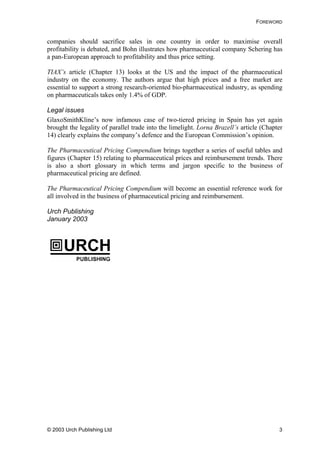 FOREWORD
companies should sacrifice sales in one country in order to maximise overall
profitability is debated, and Bohn illustrates how pharmaceutical company Schering has
a pan-European approach to profitability and thus price setting.
TIAX’s article (Chapter 13) looks at the US and the impact of the pharmaceutical
industry on the economy. The authors argue that high prices and a free market are
essential to support a strong research-oriented bio-pharmaceutical industry, as spending
on pharmaceuticals takes only 1.4% of GDP.
Legal issues
GlaxoSmithKline’s now infamous case of two-tiered pricing in Spain has yet again
brought the legality of parallel trade into the limelight. Lorna Brazell’s article (Chapter
14) clearly explains the company’s defence and the European Commission’s opinion.
The Pharmaceutical Pricing Compendium brings together a series of useful tables and
figures (Chapter 15) relating to pharmaceutical prices and reimbursement trends. There
is also a short glossary in which terms and jargon specific to the business of
pharmaceutical pricing are defined.
The Pharmaceutical Pricing Compendium will become an essential reference work for
all involved in the business of pharmaceutical pricing and reimbursement.
Urch Publishing
January 2003
© 2003 Urch Publishing Ltd 3
 