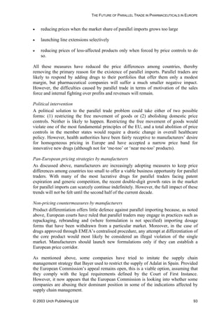 THE FUTURE OF PARALLEL TRADE IN PHARMACEUTICALS IN EUROPE
• reducing prices when the market share of parallel imports grows too large
• launching line extensions selectively
• reducing prices of less-affected products only when forced by price controls to do
so.
All these measures have reduced the price differences among countries, thereby
removing the primary reason for the existence of parallel imports. Parallel traders are
likely to respond by adding drugs to their portfolios that offer them only a modest
margin, but pharmaceutical companies will suffer a much smaller negative impact.
However, the difficulties caused by parallel trade in terms of motivation of the sales
force and internal fighting over profits and revenues will remain.
Political intervention
A political solution to the parallel trade problem could take either of two possible
forms: (1) restricting the free movement of goods or (2) abolishing domestic price
controls. Neither is likely to happen. Restricting the free movement of goods would
violate one of the most fundamental principles of the EU, and a total abolition of price
controls in the member states would require a drastic change in overall healthcare
policy. However, health authorities have been fairly receptive to manufacturers’ desire
for homogeneous pricing in Europe and have accepted a narrow price band for
innovative new drugs (although not for ‘me-too’ or ‘near me-too’ products).
Pan-European pricing strategies by manufacturers
As discussed above, manufacturers are increasingly adopting measures to keep price
differences among countries too small to offer a viable business opportunity for parallel
traders. With many of the most lucrative drugs for parallel traders facing patent
expiration and generic competition, the recent double-digit growth rates in the market
for parallel imports can scarcely continue indefinitely. However, the full impact of these
trends will not be felt until the second half of the current decade.
Non-pricing countermeasures by manufacturers
Product differentiation offers little defence against parallel importing because, as noted
above, European courts have ruled that parallel traders may engage in practices such as
repackaging, rebranding and (where formulation is not specified) importing dosage
forms that have been withdrawn from a particular market. Moreover, in the case of
drugs approved through EMEA’s centralised procedure, any attempt at differentiation of
the core product would most likely be considered an illegal violation of the single
market. Manufacturers should launch new formulations only if they can establish a
European price corridor.
As mentioned above, some companies have tried to imitate the supply chain
management strategy that Bayer used to restrict the supply of Adalat in Spain. Provided
the European Commission’s appeal remains open, this is a viable option, assuming that
they comply with the legal requirements defined by the Court of First Instance.
However, it now appears that the European Commission is looking into whether some
companies are abusing their dominant position in some of the indications affected by
supply chain management.
© 2003 Urch Publishing Ltd 93
 
