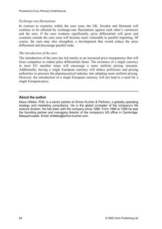 PHARMACEUTICAL PRICING COMPENDIUM
Exchange-rate fluctuations
In contrast to countries within the euro zone, the UK, Sweden and Denmark will
continue to be affected by exchange-rate fluctuations against each other’s currencies
and the euro. If the euro weakens significantly, price differentials will grow and
countries outside the euro zone will become more vulnerable to parallel importing. Of
course, the euro may also strengthen, a development that would reduce the price
differential and discourage parallel trade.
The introduction of the euro
The introduction of the euro has led mainly to an increased price transparency that will
force companies to reduce price differentials faster. The existence of a single currency
in most EU member states will encourage a more uniform pricing structure.
Additionally, having a single European currency will induce politicians and pricing
authorities to pressure the pharmaceutical industry into adopting more uniform pricing.
However, the introduction of a single European currency will not lead to a need for a
single European price.
About the author
Klaus Hilleke, PhD, is a senior partner at Simon Kucher & Partners, a globally operating
strategy and marketing consultancy. He is the global co-leader of the company’s life
science division. He has been with the company since 1988. From 1996 to 1999 he was
the founding partner and managing director of the company’s US office in Cambridge,
Massachusetts. Email: khilleke@simon-kucher.com
© 2003 Urch Publishing Ltd94
 