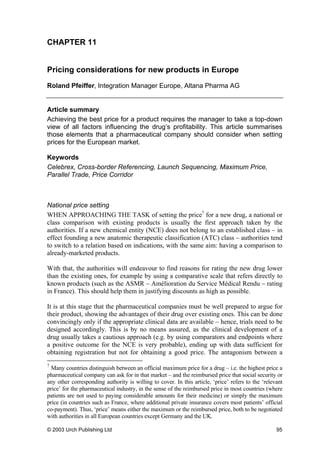 CHAPTER 11
Pricing considerations for new products in Europe
Roland Pfeiffer, Integration Manager Europe, Altana Pharma AG
Article summary
Achieving the best price for a product requires the manager to take a top-down
view of all factors influencing the drug’s profitability. This article summarises
those elements that a pharmaceutical company should consider when setting
prices for the European market.
Keywords
Celebrex, Cross-border Referencing, Launch Sequencing, Maximum Price,
Parallel Trade, Price Corridor
National price setting
WHEN APPROACHING THE TASK of setting the price7
for a new drug, a national or
class comparison with existing products is usually the first approach taken by the
authorities. If a new chemical entity (NCE) does not belong to an established class – in
effect founding a new anatomic therapeutic classification (ATC) class – authorities tend
to switch to a relation based on indications, with the same aim: having a comparison to
already-marketed products.
With that, the authorities will endeavour to find reasons for rating the new drug lower
than the existing ones, for example by using a comparative scale that refers directly to
known products (such as the ASMR – Amélioration du Service Médical Rendu – rating
in France). This should help them in justifying discounts as high as possible.
It is at this stage that the pharmaceutical companies must be well prepared to argue for
their product, showing the advantages of their drug over existing ones. This can be done
convincingly only if the appropriate clinical data are available – hence, trials need to be
designed accordingly. This is by no means assured, as the clinical development of a
drug usually takes a cautious approach (e.g. by using comparators and endpoints where
a positive outcome for the NCE is very probable), ending up with data sufficient for
obtaining registration but not for obtaining a good price. The antagonism between a
7
Many countries distinguish between an official maximum price for a drug – i.e. the highest price a
pharmaceutical company can ask for in that market – and the reimbursed price that social security or
any other corresponding authority is willing to cover. In this article, ‘price’ refers to the ‘relevant
price’ for the pharmaceutical industry, in the sense of the reimbursed price in most countries (where
patients are not used to paying considerable amounts for their medicine) or simply the maximum
price (in countries such as France, where additional private insurance covers most patients’ official
co-payment). Thus, ‘price’ means either the maximum or the reimbursed price, both to be negotiated
with authorities in all European countries except Germany and the UK.
© 2003 Urch Publishing Ltd 95
 