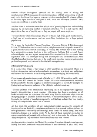 PHARMACEUTICAL PRICING COMPENDIUM
cautious clinical development approach and the ‘daring’ needs of pricing and
reimbursement (P&R) managers stresses the importance of P&R units getting involved
early on in the clinical development process – not later than in phase II. It is crucial here
to have the input from local managers as well, so at least the major countries’ P&R
needs are considered at an early stage.
Another factor is health outcomes data, which are of growing importance and are being
required by an increasing number of national authorities. Yet it is not clear to what
degree these data are of tangible use, as they are judged with some suspicion.
The overall aims when introducing a drug are to have a high price, quick market access,
a high rate of reimbursement and no prescribing limitations (i.e. a large patient
population).
Yet a study by Cambridge Pharma Consultancy (European Pricing & Reimbursement
Review 2001) has shown an increased tendency of pharmaceutical companies to sacrifice
a good price for quick market access (e.g. in France). The problem here is that making
large concessions on price (such as in the well-known Celebrex deal in which future
substantial price cuts were agreed upon with the French authorities) does not ensure short
negotiation times – so one might end up with a lower price and late market access. One
should always bear in mind that price is the single most important parameter determining
profitability per unit, and it should be handled with appropriate care.
International referencing
In a second step, prices of new drugs in other countries are considered. There is a
tendency to combine national and cross-border comparisons in a single step and to take
the lower of the two results as the starting point for bargaining (e.g. in Switzerland).
Cross-border referencing is now used officially by 13 of 16 EU countries, and by most
of the future EU entrants in Eastern Europe. Like most cost-containment measures
targeting industry, this one is applied to an increasing degree, as shown, for example, by
Switzerland and its recent inclusion of the UK in its basket of countries.
The main problem with international referencing lies in the unpredictable approach
taken by the authorities in most countries – this means that there is no distinct set of
basket countries that are referenced, the result being that the authorities might relate to
changing groups of countries at their discretion, or not care about prices abroad at all.
Secondly, the method of calculation may not be well defined and can thus vary greatly,
turning price negotiations into a kind of roulette.
All this limits the usefulness of any mathematical models designed to simulate all
interdependencies. Basically, cross-border referencing is a network problem defined by
three parameters: connectivity (referencing), time (delays in market entry) and price
(national estimates as a starting point). As the first of these parameters is unclear in
many cases (informal/unpredictable referencing), and as this omits the influence of the
‘bargaining factor’, any automated models should be used with caution.
Another point is registration: the Mutual Recognition Procedure allows for much greater
leeway than the Centralised Procedure because of the variability in pack sizes, local
© 2003 Urch Publishing Ltd96
 