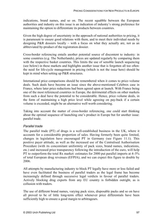 PRICING CONSIDERATIONS FOR NEW PRODUCTS IN EUROPE
indications, brand names, and so on. The recent squabble between the European
authorities and industry on this issue is an indication of industry’s strong preference for
maintaining the option to differentiate its products between countries.
Given the high degree of uncertainty in the approach of national authorities to pricing, it
is paramount to ensure good relations with them, and to meet their individual needs by
designing P&R dossiers locally – with a focus on what they actually are, not as an
abbreviated by-product of the registration dossier.
Cross-border referencing entails another potential source of discontent to industry: in
some countries (e.g. The Netherlands), prices are updated regularly by comparing them
with the respective basket countries. This limits the use of sensible launch sequencing
(see below) in these markets and highlights another issue that is forgotten all too often:
the need for life-cycle management in pricing (which is not the issue here) should be
kept in mind when setting up P&R structures.
International price comparisons should be remembered when it comes to price–volume
deals. Such deals have become an issue since the above-mentioned Celebrex case in
France, where later price reductions had been agreed upon at launch. With France being
one of the most referenced countries in Europe, the detrimental effects on other markets
from such a deal have the potential to be considerable. Hence, price–volume deals, in
the form of maintaining a high price level while agreeing on pay-back if a certain
volume is exceeded, might be an alternative well worth considering.
Taking into account the matter of cross-border referencing, one could start thinking
about the optimal sequence of launching one’s product in Europe but for another issue:
parallel trade.
Parallel trade
The parallel trade (PT) of drugs is a well-established business in the UK, where it
accounts for a considerable proportion of sales. Having formerly been quite limited,
changes in legislation have encouraged PT in Germany (see Figure 11.1). This
positive payer attitude, as well as the increased use of the Centralised Authorisation
Procedure (with its concomitant uniformity of pack sizes, brand names, indications,
etc.) and increased price transparency following the introduction of the euro, will help
PT to outperform the total Rx market: estimates for 2000 put parallel imports at 4–5%
of total European drug revenues (EFPIA), and we can expect this figure to double by
2006.
All attempts by manufacturing industry to block PT legally have more or less failed and
have even facilitated the business of parallel traders as the legal frame has become
increasingly defined through successive legal verdicts in favour of parallel traders.
Actively blocking drug exports from any EU country is forbidden outright, as is
collusion with traders.
The use of different brand names, varying pack sizes, disposable packs and so on have
all proved to be of little long-term effect whenever price differentials have been
sufficiently high to ensure a good margin to arbitrageurs.
© 2003 Urch Publishing Ltd 97
 