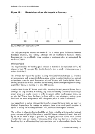 PHARMACEUTICAL PRICING COMPENDIUM
Figure 11.1 Market share of parallel imports in Germany
1.80
2.20
3.20
4.70
7.50
0
1
2
3
4
5
6
7
8
1998 1999 2000 2001 Jul-02
%marketshare
Source: IMS Health, NDCHealth, EFPIA
The only pre-emptive measure to contain PT is to reduce price differences between
European countries, thus turning arbitrage into an unattractive business. Hence,
European (or even worldwide) price corridors or minimum prices are considered the
method of choice.
Price corridors
The major rationale for limiting price spreads in Europe is, as mentioned above, the
attempt to limit PT exposure. This should always be kept in mind – price convergence is
not an aim in itself.
The problem here lies in the fact that existing price differentials between EU countries
are considerable and, as described above, price setting by authorities involves national
comparisons, with the result that current price differences will slowly decline. Hence,
existing price levels in most countries are the starting point for the pricing of new drugs,
even if they belong to existing or to new ATC classes.
Another issue is that PT is not predictable, meaning that the potential losses due to
arbitrage are very uncertain. Contrarily, any losses incurred by voluntarily decreasing a
drug’s price in a single country in order to remain within pan-European limits, are
certain. As PT is an issue that has to be lived with, to a certain degree, setting a price
band must not mean being content with sub-optimal prices in order to minimise PT.
Any upper limit in such a price corridor is soft, whereas the lower limits are hard (i.e.
binding). Prices above the corridor are welcome, those below need special attention. A
spread is usually set at average/median ±10%, based on national price estimates.
The problem is where the limits should be set. Quite probably, a first round of national
price estimates will yield differentials of up to 100% (as seen from the lowest). One will
try to set the band as high as possible, by analysing for each of the lower outliers
whether there are any means of increasing their price (see below) or whether not
launching there at all is outweighed by the probable gain in other markets. Special focus
© 2003 Urch Publishing Ltd98
 
