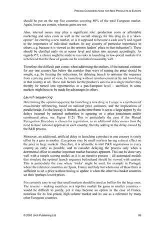 PRICING CONSIDERATIONS FOR NEW PRODUCTS IN EUROPE
should be put on the top five countries covering 80% of the total European market.
Again, losses are certain, whereas gains are not.
Also, internal issues may play a significant role: production costs or affordable
marketing and sales costs as well as the overall strategy for this drug (is it a ‘door-
opener’ for entering a new market, or is it supposed to become a cash cow?) and regard
to the importance of individual markets (is any country of particular importance to
others, e.g. because it is viewed as the opinion leaders’ place in that indication?). These
should be clarified early on at senior level and taken into account accordingly. As
regards PT, a choice might be made to run risks in launching in low-priced markets if it
is believed that the flow of goods can be controlled reasonably well.
Therefore, the difficult part comes when addressing the outliers. If the national estimate
for any one country lies below the corridor then ways of raising the price should be
sought, e.g. by limiting the indications, by delaying launch to optimise the sequence
from a pricing point of view, by launching without reimbursement or by not launching
in that country at all. These risk factors for the product’s success in a single market may
thereby be turned into opportunities at a pan-European level – sacrifices in some
markets might have to be made for advantages in others.
Launch sequencing
Determining the optimal sequence for launching a new drug in Europe is a synthesis of
cross-border referencing, based on national price estimates, and the implications of
parallel trade. Yet the leeway is limited, as the time frame is set to a large degree by the
delays incurred by national authorities in agreeing on a price (maximum and/or
reimbursed price; see Figure 11.2). This is particularly the case if the Mutual
Recognition Procedure is chosen for registration, as an additional delay ensues from the
need to have national approval in each country, thereby adding to the delay caused by
the P&R process.
Moreover, an additional, artificial delay in launching a product in one country is rarely
offset by a gain in another. Exceptions may be small markets having a direct effect on
the price in large markets. Therefore, it is advisable to start P&R negotiations in every
country as early as possible, and to consider delaying the process only when a
detrimental effect in another important market becomes apparent. This can be done very
well with a simple scoring model, as it is an iterative process – all automated models
that simulate the optimal launch sequence beforehand should be viewed with caution.
This is particularly the case where ‘tricks’ might be used, for example in Portugal,
where the reference countries are Spain, France and Italy but where one of these three is
sufficient to set a price without having to update it when the other two basket countries
set their (perhaps lower) prices.
It is certainly easy to say that small markets should be used as buffers for the large ones.
The reverse – making sacrifices in a top-five market for gains in smaller countries –
would be difficult to justify, yet it may become an option in the case of France,
notorious for its low-priced, high-volume market and its use as a reference by many
other European countries.
© 2003 Urch Publishing Ltd 99
 