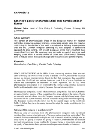 CHAPTER 12
Schering’s policy for pharmaceutical price harmonisation in
Europe
Michael Bohn, Head of Price Policy & Controlling Europe, Schering AG
(Germany)
Article summary
The control of pharmaceutical prices in the European market by national
authorities pressures company margins, encourages parallel trade and may be
contributing to the decline of the local pharmaceutical industry in comparison
with the US. German company Schering AG has adopted a centralised
approach to price setting, with overall European profits more important than
country-level turnover. By launching new products in careful sequence and
keeping prices within a narrow corridor all under head office control, Schering
aims to reduce losses through exchange-rate fluctuations and parallel imports.
Keywords
Centralisation, Free Pricing, Parallel Trade, Schering
SINCE THE BEGINNING of the 1990s, drastic cost-saving measures have been the
order of the day for national health systems in Europe. However, much of the focus for
savings has been on pharmaceuticals, despite the fact that, on average, they account for
no more than 10–15% of total national healthcare costs. It is, of course, legitimate to
subject the consumption of medicines to some regulation, but all too often
pharmaceutical consumption is not controlled to the corresponding permitted indication
but by health authorities intervening in European free-market competition.
Pharmaceutical companies, like all other companies, compete in a free market, but they
are denied one key element of free competition: free price setting in the market. This is
an untenable state of affairs, since the European pharmaceuticals industry is one of the
backbones of the export economy, with an extremely strong value creation capability.
The European pharmaceuticals market may be the second largest in the world (see
Table 12.1) but there is an increasing demand to adapt the market conditions to free
competition.
Is Europe fit to compete in a global market?
There are some key questions about why pharmaceutical companies make investment
decisions. For example: what is the role of European nations in a global marketplace? The
answer is that investment decisions in pharmaceutical research are driven, in large part, by
three factors: the quality of science, the quality of scientists, and the broader environment
in which innovation and reward combine for progress. Europe is strong in its science and
the quality of its scientists, but a question-mark hangs over the broader environment.
© 2003 Urch Publishing Ltd 101
 