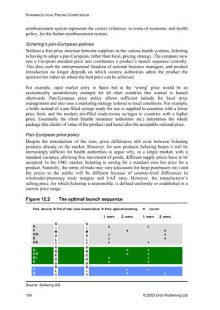 PHARMACEUTICAL PRICING COMPENDIUM
reimbursement system represents the correct reference, in terms of economic and health
policy, for the Italian reimbursement system.
Schering’s pan-European policies
Without a free price structure between suppliers in the various health systems, Schering
is having to adopt a pan-European, rather than local, pricing strategy. The company now
sets a European standard price and coordinates a product’s launch sequence centrally.
This does curb the entrepreneurial freedom of national business managers, and product
introduction no longer depends on which country authorities admit the product the
quickest but rather on where the best price can be achieved.
For example, rapid market entry in Spain but at the ‘wrong’ price would be an
economically unsatisfactory example for all other countries that wanted to launch
afterwards. Pan-European price policy allows sufficient latitude for local price
management and also uses a marketing strategy tailored to local conditions. For example,
a bottle instead of a pre-filled syringe ready for use is supplied to countries with a lower
price limit, and the modern pre-filled ready-to-use syringes to countries with a higher
price. Essentially the client (health insurance authorities etc.) determines the whole
package (the cluster of value of the product) and hence also the acceptable national price.
Pan-European price policy
Despite the introduction of the euro, price differences still exist between Schering
products already on the market. However, for new products Schering hopes it will be
increasingly difficult for health authorities to argue why, in a single market, with a
standard currency, allowing free movement of goods, different supply prices have to be
accepted. In the EMU market, Schering is aiming for a standard euro list price for a
product. Naturally, the terms of trade may vary (discounts for large purchasers etc.) and
the prices to the public will be different because of country-level differences in
wholesaler/pharmacy trade margins and VAT rates. However, the manufacturer’s
selling price, for which Schering is responsible, is defined uniformly or established in a
narrow price range.
Figure 12.2 The optimal launch sequence
P x
B x
1. wave 2. wave 1. wave 2. wave
x
x
D x x
F x
ITA x x
E x
UK x x
x
x
A x
CH x x
NL x x
S x x
x
S
I
M
U
L
T
A
N
E
O
U
S
L
Y
S
I
M
U
L
T
A
N
E
O
U
S
L
Y
Price decision rice/Trade name dissemination rice application/setting LaunchP P
Source: Schering AG
© 2003 Urch Publishing Ltd104
 