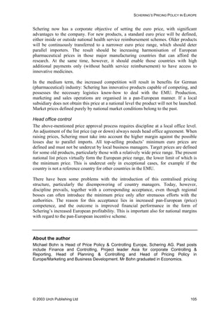 SCHERING’S PRICING POLICY IN EUROPE
Schering now has a corporate objective of setting the euro price, with significant
advantages to the company. For new products, a standard euro price will be defined,
either inside or outside national health service reimbursement schemes. Older products
will be continuously transferred to a narrower euro price range, which should deter
parallel importers. The result should be increasing harmonisation of European
pharmaceutical prices in those major manufacturing countries that can afford the
research. At the same time, however, it should enable those countries with high
additional payments only (without health service reimbursement) to have access to
innovative medicines.
In the medium term, the increased competition will result in benefits for German
(pharmaceutical) industry: Schering has innovative products capable of competing, and
possesses the necessary logistics know-how to deal with the EMU. Production,
marketing and sales operations are organised in a pan-European manner. If a local
subsidiary does not obtain this price at a national level the product will not be launched.
Market prices defined purely by national market conditions belong to the past.
Head office control
The above-mentioned price approval process requires discipline at a local office level.
An adjustment of the list price (up or down) always needs head office agreement. When
raising prices, Schering must take into account the higher margin against the possible
losses due to parallel imports. All top-selling products’ minimum euro prices are
defined and must not be undercut by local business managers. Target prices are defined
for some old products, particularly those with a relatively wide price range. The present
national list prices virtually form the European price range, the lower limit of which is
the minimum price. This is undercut only in exceptional cases, for example if the
country is not a reference country for other countries in the EMU.
There have been some problems with the introduction of this centralised pricing
structure, particularly the disempowering of country managers. Today, however,
discipline prevails, together with a corresponding acceptance, even though regional
bosses can often introduce the minimum price only after strenuous efforts with the
authorities. The reason for this acceptance lies in increased pan-European (price)
competence, and the outcome is improved financial performance in the form of
Schering’s increased European profitability. This is important also for national margins
with regard to the pan-European incentive scheme.
About the author
Michael Bohn is Head of Price Policy & Controlling Europe, Schering AG. Past posts
include Finance and Controlling, Project leader Asia for corporate Controlling &
Reporting, Head of Planning & Controlling and Head of Pricing Policy in
Europe/Marketing and Business Development. Mr Bohn graduated in Economics.
© 2003 Urch Publishing Ltd 105
 