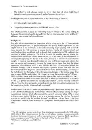 PHARMACEUTICAL PRICING COMPENDIUM
• The industry’s risk-adjusted return is lower than that of other R&D-based
industries, such as computer network and software service sectors.
The bio-pharmaceutical sector contributed to the US economy in terms of:
• providing employment and revenue
• comprising a notable portion of the US stock market value.
This article describes in detail the supporting analyses related to the second finding. It
discusses the economic benefits derived from the bio-pharmaceutical sector and briefly
addresses some related background issues.
Background
The price of bio-pharmaceutical innovation affects everyone in the US from patients
and physicians/providers, to payers/employers and policy makers/legislators. As the
largest market in the world and as the only remaining major country with a market-
based system, the US occupies a unique position. Nearly all pharmaceutical and
biotechnology firms worldwide seek to launch their products in the US, making it the
epicentre of global innovation. The US is likewise the world’s meeting ground for
pharmaceutical intellectual capital. But while the US is the leader in the development of
new breakthrough drugs for the rest of the world, this level of innovation does not come
cheaply. It places a huge financial burden not only on US employees and retirees but
also on payers and employers, because the price covers more than just the direct
production of medication itself. It also includes the level of innovation behind that
particular therapy – not to mention the hugely expensive efforts that went into the
development of other drugs that ultimately failed to make it to the market. According to
the Tufts Center for the Study of Drug Development, the cost of developing a new drug
now averages $802m and it takes 10–15 years to bring that drug to market.9
Of every
5,000 medicines tested, only one is eventually approved for patient use (PhRMA, 2001).
‘The price of innovation, in terms of R&D costs, is borne worldwide almost exclusively
by the U.S. private insurance and out-of-pocket markets’, said a leading healthcare
ethicist. ‘And the drug companies correctly point out that innovation is expensive, but
the burden of paying for it is completely misplaced.’
Just how much does the US spend on prescription drugs? The nation devotes just 1.4%
of its GDP to pharmaceutical expenditures, which is about average among the major
industrialised nations. While pharmaceuticals currently represent about 10% of total
healthcare costs in the US, this is not a new phenomenon as the rate has fluctuated
between 4% and 10% for the past four decades10
(see Figure 13.1 and Table 13.1). Drug
expenditures, however, have increased at a compound annual growth rate of 9% since
1996.
9
‘The full capitalized resource cost of new drug development was estimated to be $802 million
(2000 dollars). This estimate accounts for the cost of failures, including research compounds
abandoned during development, as well as opportunity costs of incurring R&D expenditures
before earning any returns’ (Tufts Center for the Study of Drug Development, 2001).
10
CMS url: www.hcfa.gov/stats/NHE-Proj/
© 2003 Urch Publishing Ltd108
 