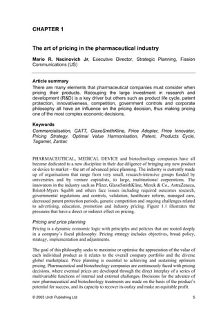 CHAPTER 1
The art of pricing in the pharmaceutical industry
Mario R. Nacinovich Jr, Executive Director, Strategic Planning, Fission
Communications (US)
Article summary
There are many elements that pharmaceutical companies must consider when
pricing their products. Recouping the large investment in research and
development (R&D) is a key driver but others such as product life cycle, patent
protection, innovativeness, competition, government controls and corporate
philosophy all have an influence on the pricing decision, thus making pricing
one of the most complex economic decisions.
Keywords
Commercialisation, GATT, GlaxoSmithKline, Price Adopter, Price Innovator,
Pricing Strategy, Optimal Value Harmonisation, Patent, Products Cycle,
Tagamet, Zantac
PHARMACEUTICAL, MEDICAL DEVICE and biotechnology companies have all
become dedicated to a new discipline in their due diligence of bringing any new product
or device to market – the art of advanced price planning. The industry is currently made
up of organisations that range from very small, research-intensive groups funded by
universities and by venture capitalists, to large, multinational corporations. The
innovators in the industry such as Pfizer, GlaxoSmithKline, Merck & Co., AstraZeneca,
Bristol-Myers Squibb and others face issues including required outcomes research,
governmental regulations and controls, validation, healthcare reform, managed care,
decreased patent protection periods, generic competition and ongoing challenges related
to advertising, education, promotion and industry pricing. Figure 1.1 illustrates the
pressures that have a direct or indirect effect on pricing.
Pricing and price planning
Pricing is a dynamic economic logic with principles and policies that are rooted deeply
in a company’s fiscal philosophy. Pricing strategy includes objectives, broad policy,
strategy, implementation and adjustments.
The goal of this philosophy seeks to maximise or optimise the appreciation of the value of
each individual product as it relates to the overall company portfolio and the diverse
global marketplace. Price planning is essential to achieving and sustaining optimum
pricing. Pharmaceutical and biotechnology companies are continuously faced with pricing
decisions, where eventual prices are developed through the direct interplay of a series of
multivariable functions of internal and external challenges. Decisions for the advance of
new pharmaceutical and biotechnology treatments are made on the basis of the product’s
potential for success, and its capacity to recover its outlay and make an equitable profit.
© 2003 Urch Publishing Ltd 5
 
