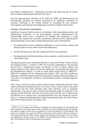PHARMACEUTICAL PRICING COMPENDIUM
and industry competitiveness’. Stimulating innovation and improving the EU science
base is another important goal asserted by the report.
Like the high-technology industries of the 1980s and 1990s, the pharmaceutical and
biotechnology industries are perfectly positioned to be significant contributors to
economic well-being in the coming decades by leveraging the new genomic,
transcriptomic and proteomic knowledge being created by scientific achievements.
Findings: US economic contributions
Significant economic benefits accrue to environments with strong pharmaceutical and
biotechnology businesses. In our post-industrial economy, pharmaceutical and
biotechnology sectors form a foundation for building and maintaining a strong
economy. We examined the economic contributions derived from the pharmaceutical
and biotechnology sectors under a market-based pricing system and found that:
• the pharmaceutical sector contributes significantly in terms of direct, indirect and
induced impact on sales, labour income and employment
• the biotechnology sector provides employment and revenue generation
• the pharmaceutical and biotechnology sectors comprise a notable portion of the US
stock market value.
The pharmaceutical sector contributed $229.2bn in sales and $75.4bn in labour income
and employed nearly 1.1 million in 1999. We examined contributions to the economy
derived from a market-based pricing environment in terms of direct, indirect and
induced impact on sales, labour income and employment. In estimating this impact for
the pharmaceutical industry, we used an input–output model known as IMPLAN.12
IMPLAN’s multipliers for the ‘pharmaceuticals industry’ (SIC code 283) include four
subgroups: medicinal chemicals and botanical products, pharmaceutical preparations, in
vitro and in vivo diagnostic substances, and biological products excluding diagnostic
substances.
Direct impact consists of sales (revenue), labour income, employment and total value-
added contributions attributed directly to the sector. Indirect impact refers to the goods
and services that the sector purchases from other industries, such as equipment
manufacturers, and induced impact measures the purchases made by employees in the
industry. Of that $229.2bn, $101.5bn was in direct sales, $57.8bn was in indirect sales
and $69.9bn was in induced sales. The pharmaceutical sector also employed a total of
nearly 1.1 million people through direct, indirect and induced means, for a total of more
than $75bn in labour income (see Figure 13.6).
12
IMPLAN (www.implan.com) describes commodity flow from producers to intermediate and
final consumers. In the input–output model, multipliers are derived mathematically that describe
the change in output for each and every industry as a result of producing $1 of final demand. The
notion of a multiplier rests upon the difference between the initial (direct) effect of a change in
final demand and the total effects (direct, indirect and induced) of that change. The US revenue
and employment numbers shown in the PhRMA Annual Membership Survey are used as the
proxy for production output of the pharmaceutical industry.
© 2003 Urch Publishing Ltd114
 