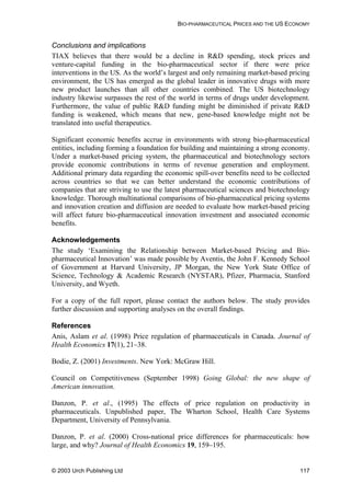 BIO-PHARMACEUTICAL PRICES AND THE US ECONOMY
Conclusions and implications
TIAX believes that there would be a decline in R&D spending, stock prices and
venture-capital funding in the bio-pharmaceutical sector if there were price
interventions in the US. As the world’s largest and only remaining market-based pricing
environment, the US has emerged as the global leader in innovative drugs with more
new product launches than all other countries combined. The US biotechnology
industry likewise surpasses the rest of the world in terms of drugs under development.
Furthermore, the value of public R&D funding might be diminished if private R&D
funding is weakened, which means that new, gene-based knowledge might not be
translated into useful therapeutics.
Significant economic benefits accrue in environments with strong bio-pharmaceutical
entities, including forming a foundation for building and maintaining a strong economy.
Under a market-based pricing system, the pharmaceutical and biotechnology sectors
provide economic contributions in terms of revenue generation and employment.
Additional primary data regarding the economic spill-over benefits need to be collected
across countries so that we can better understand the economic contributions of
companies that are striving to use the latest pharmaceutical sciences and biotechnology
knowledge. Thorough multinational comparisons of bio-pharmaceutical pricing systems
and innovation creation and diffusion are needed to evaluate how market-based pricing
will affect future bio-pharmaceutical innovation investment and associated economic
benefits.
Acknowledgements
The study ‘Examining the Relationship between Market-based Pricing and Bio-
pharmaceutical Innovation’ was made possible by Aventis, the John F. Kennedy School
of Government at Harvard University, JP Morgan, the New York State Office of
Science, Technology & Academic Research (NYSTAR), Pfizer, Pharmacia, Stanford
University, and Wyeth.
For a copy of the full report, please contact the authors below. The study provides
further discussion and supporting analyses on the overall findings.
References
Anis, Aslam et al. (1998) Price regulation of pharmaceuticals in Canada. Journal of
Health Economics 17(1), 21–38.
Bodie, Z. (2001) Investments. New York: McGraw Hill.
Council on Competitiveness (September 1998) Going Global: the new shape of
American innovation.
Danzon, P. et al., (1995) The effects of price regulation on productivity in
pharmaceuticals. Unpublished paper, The Wharton School, Health Care Systems
Department, University of Pennsylvania.
Danzon, P. et al. (2000) Cross-national price differences for pharmaceuticals: how
large, and why? Journal of Health Economics 19, 159–195.
© 2003 Urch Publishing Ltd 117
 