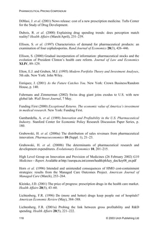 PHARMACEUTICAL PRICING COMPENDIUM
DiMasi, J. et al. (2001) News release: cost of a new prescription medicine. Tufts Center
for the Study of Drug Development.
Dubois, R. et al. (2000) Explaining drug spending trends: does perception match
reality? Health Affairs (March/April), 231–239.
Ellison, S. et al. (1997) Characteristics of demand for pharmaceutical products: an
examination of four cephalosporins. Rand Journal of Economics 28(3), 426–446.
Ellison, S. (2000) Gradual incorporation of information: pharmaceutical stocks and the
evolution of President Clinton’s health care reform. Journal of Law and Economics
XLIV, 89–129.
Elton, E.J. and Gruben, M.J. (1995) Modern Portfolio Theory and Investment Analyses,
5th edn. New York: John Wiley.
Enriquez, J. (2001) As the Future Catches You. New York: Crown Business/Random
House, p. 140.
Fuhrmans and Zimmerman (2002) Swiss drug giant joins exodus to U.S. with new
global lab. Wall Street Journal, 7 May.
Funding First (2000) Exceptional Returns. The economic value of America’s investment
in medical research. New York: Funding First.
Gambardella, A. et al. (1989) Innovation and Profitability in the U.S. Pharmaceutical
Industry. Stanford Center for Economic Policy Research Discussion Paper Series, p.
180.
Grabowski, H. et al. (2000a) The distribution of sales revenues from pharmaceutical
innovation. Pharmacoeconomics 18 (Suppl. 1), 21–23.
Grabowski, H. et al. (2000b) The determinants of pharmaceutical research and
development expenditures. Evolutionary Economics 10, 201–215.
High Level Group on Innovation and Provision of Medicines (26 February 2002) G10
Medicines – Report. Available at http://europa.eu.int/comm/health/ph/key_doc/key08_en.pdf
Horn et al. (1996) Intended and unintended consequences of HMO cost-containment
strategies: results from the Managed Care Outcomes Project. American Journal of
Managed Care (March), 253–264.
Kleinke, J.D. (2001) The price of progress: prescription drugs in the health care market.
Health Affairs 20(5), 43–60.
Lichtenberg, F.R. (1996) Do (more and better) drugs keep people out of hospitals?
American Economic Review (May), 384–388.
Lichtenberg, F.R. (2001a) Probing the link between gross profitability and R&D
spending. Health Affairs 20(5), 221–222.
© 2003 Urch Publishing Ltd118
 