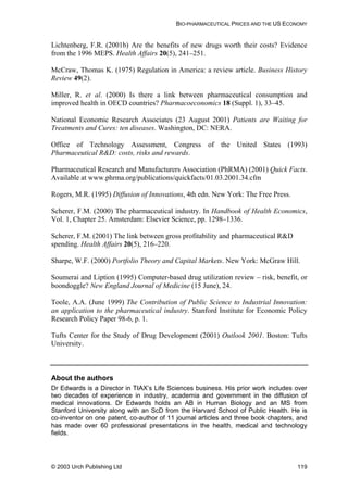BIO-PHARMACEUTICAL PRICES AND THE US ECONOMY
Lichtenberg, F.R. (2001b) Are the benefits of new drugs worth their costs? Evidence
from the 1996 MEPS. Health Affairs 20(5), 241–251.
McCraw, Thomas K. (1975) Regulation in America: a review article. Business History
Review 49(2).
Miller, R. et al. (2000) Is there a link between pharmaceutical consumption and
improved health in OECD countries? Pharmacoeconomics 18 (Suppl. 1), 33–45.
National Economic Research Associates (23 August 2001) Patients are Waiting for
Treatments and Cures: ten diseases. Washington, DC: NERA.
Office of Technology Assessment, Congress of the United States (1993)
Pharmaceutical R&D: costs, risks and rewards.
Pharmaceutical Research and Manufacturers Association (PhRMA) (2001) Quick Facts.
Available at www.phrma.org/publications/quickfacts/01.03.2001.34.cfm
Rogers, M.R. (1995) Diffusion of Innovations, 4th edn. New York: The Free Press.
Scherer, F.M. (2000) The pharmaceutical industry. In Handbook of Health Economics,
Vol. 1, Chapter 25. Amsterdam: Elsevier Science, pp. 1298–1336.
Scherer, F.M. (2001) The link between gross profitability and pharmaceutical R&D
spending. Health Affairs 20(5), 216–220.
Sharpe, W.F. (2000) Portfolio Theory and Capital Markets. New York: McGraw Hill.
Soumerai and Liption (1995) Computer-based drug utilization review – risk, benefit, or
boondoggle? New England Journal of Medicine (15 June), 24.
Toole, A.A. (June 1999) The Contribution of Public Science to Industrial Innovation:
an application to the pharmaceutical industry. Stanford Institute for Economic Policy
Research Policy Paper 98-6, p. 1.
Tufts Center for the Study of Drug Development (2001) Outlook 2001. Boston: Tufts
University.
About the authors
Dr Edwards is a Director in TIAX’s Life Sciences business. His prior work includes over
two decades of experience in industry, academia and government in the diffusion of
medical innovations. Dr Edwards holds an AB in Human Biology and an MS from
Stanford University along with an ScD from the Harvard School of Public Health. He is
co-inventor on one patent, co-author of 11 journal articles and three book chapters, and
has made over 60 professional presentations in the health, medical and technology
fields.
© 2003 Urch Publishing Ltd 119
 