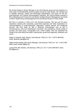 PHARMACEUTICAL PRICING COMPENDIUM
Ms Armian-Hawley is Senior Manager in the Life Sciences group and has worked on a
wide range of biomedical/life science projects during the past decade. Her interests are
in strategic planning, market and technology assessments, and policy for the bio-
pharmaceutical and medical device/supplies industries. Ms Armian-Hawley received a
BS in Marketing and Finance from the Boston College School of Management and holds
an MS in Health Policy and Management from the Harvard School of Public Health.
Ms Firth is a Director in TIAX LLC’s Life Sciences business. She has over 20 years’
experience working with companies, government agencies and trade associations on
commercialisation of pharmaceuticals, diagnostics, medical devices and healthcare
services. Ms Firth holds an MS in Business Administration and an MA in
microeconomics, both from Northeastern University. Her publications include articles in
journals, the trade press, monographs and a book chapter. She has presented the
results of her work before the public, trade groups, government agencies, arbitrators and
courts.
Roger A. Edwards, ScD, Director, Life Sciences, TIAX LLC. Tel: +1 (617) 498 5032;
email: edwards.roger@tiax.biz
Haleh Armian-Hawley, MS, Senior Manager, Life Sciences, TIAX LLC. Tel: +1 (617) 498
6462; email: hawley.h@tiax.biz
Louise Firth, MS, Director, Life Sciences, TIAX LLC. Tel: +1 (617) 498 5937; email:
firth.l@tiax.biz
© 2003 Urch Publishing Ltd120
 