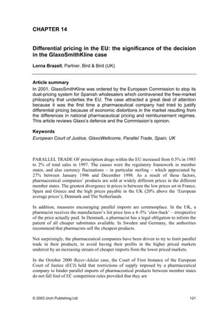 CHAPTER 14
Differential pricing in the EU: the significance of the decision
in the GlaxoSmithKline case
Lorna Brazell, Partner, Bird & Bird (UK)
Article summary
In 2001, GlaxoSmithKline was ordered by the European Commission to stop its
dual-pricing system for Spanish wholesalers which contravened the free-market
philosophy that underlies the EU. The case attracted a great deal of attention
because it was the first time a pharmaceutical company had tried to justify
differential pricing because of economic distortions in the market resulting from
the differences in national pharmaceutical pricing and reimbursement regimes.
This article reviews Glaxo’s defence and the Commission’s opinion.
Keywords
European Court of Justice, GlaxoWellcome, Parallel Trade, Spain, UK
PARALLEL TRADE OF prescription drugs within the EU increased from 0.5% in 1985
to 2% of total sales in 1997. The causes were the regulatory framework in member
states, and also currency fluctuations – in particular sterling – which appreciated by
27% between January 1996 and December 1998. As a result of these factors,
pharmaceutical companies’ products are sold at widely different prices in the different
member states. The greatest divergence in prices is between the low prices set in France,
Spain and Greece and the high prices payable in the UK (20% above the ‘European
average prices’), Denmark and The Netherlands.
In addition, measures encouraging parallel imports are commonplace. In the UK, a
pharmacist receives the manufacturer’s list price less a 4–5% ‘claw-back’ – irrespective
of the price actually paid. In Denmark, a pharmacist has a legal obligation to inform the
patient of all cheaper substitutes available. In Sweden and Germany, the authorities
recommend that pharmacists sell the cheapest products.
Not surprisingly, the pharmaceutical companies have been driven to try to limit parallel
trade in their products, to avoid having their profits in the higher priced markets
undercut by an increasing stream of cheaper imports from the lower priced markets.
In the October 2000 Bayer-Adalat case, the Court of First Instance of the European
Court of Justice (ECJ) held that restrictions of supply imposed by a pharmaceutical
company to hinder parallel imports of pharmaceutical products between member states
do not fall foul of EC competition rules provided that they are
© 2003 Urch Publishing Ltd 121
 