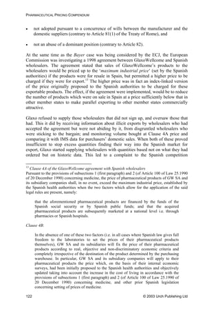 PHARMACEUTICAL PRICING COMPENDIUM
• not adopted pursuant to a concurrence of wills between the manufacturer and the
domestic suppliers (contrary to Article 81(1) of the Treaty of Rome), and
• not an abuse of a dominant position (contrary to Article 82).
At the same time as the Bayer case was being considered by the ECJ, the European
Commission was investigating a 1998 agreement between GlaxoWellcome and Spanish
wholesalers. The agreement stated that sales of GlaxoWellcome’s products to the
wholesalers would be priced up to the ‘maximum industrial price’ (set by the Spanish
authorities) if the products were for resale in Spain, but permitted a higher price to be
charged if they were for export.13
The higher price was in fact an index-linked version
of the price originally proposed to the Spanish authorities to be charged for these
exportable products. The effect, if the agreement were implemented, would be to reduce
the number of products which were on sale in Spain at a price sufficiently below that in
other member states to make parallel exporting to other member states commercially
attractive.
Glaxo refused to supply those wholesalers that did not sign up, and oversaw those that
had. This it did by receiving information about illicit exports by wholesalers who had
accepted the agreement but were not abiding by it, from disgruntled wholesalers who
were sticking to the bargain; and monitoring volume bought at Clause 4A price and
comparing it with IMS data for purchasers’ domestic sales. When both of these proved
insufficient to stop excess quantities finding their way into the Spanish market for
export, Glaxo started supplying wholesalers with quantities based not on what they had
ordered but on historic data. This led to a complaint to the Spanish competition
13
Clause 4A of the GlaxoWellcome agreement with Spanish wholesalers
icle 100 of Law 25.1990
that the aforementioned pharmaceutical products are financed by the funds of the
lause 4B:
In the absence of one of these two factors (i.e. in all cases where Spanish law gives full
Pursuant to the provisions of subsections 1 (first paragraph) and 2 (of Art
of 20 December 1990) concerning medicine, the price of pharmaceutical products of GW SA and
its subsidiary companies shall, in no event, exceed the maximum industrial price, established by
the Spanish health authorities when the two factors which allow for the application of the said
legal rules are present, namely:
Spanish social security or by Spanish public funds; and that the acquired
pharmaceutical products are subsequently marketed at a national level i.e. through
pharmacies or Spanish hospitals.
C
freedom to the laboratories to set the prices of their pharmaceutical products
themselves), GW SA and its subsidiaries will fix the price of their pharmaceutical
products according to real, objective and non-discriminatory economic criteria and
completely irrespective of the destination of the product determined by the purchasing
warehouse. In particular, GW SA and its subsidiary companies will apply to their
pharmaceutical products the price which, on the basis of their internal economic
surveys, had been initially proposed to the Spanish health authorities and objectively
updated taking into account the increase in the cost of living in accordance with the
provisions of subsections 1 (first paragraph) and 2 (of Article 100 of Law 25.1990 of
20 December 1990) concerning medicine, and other prior Spanish legislation
concerning setting of prices of medicine.
© 2003 Urch Publishing Ltd122
 