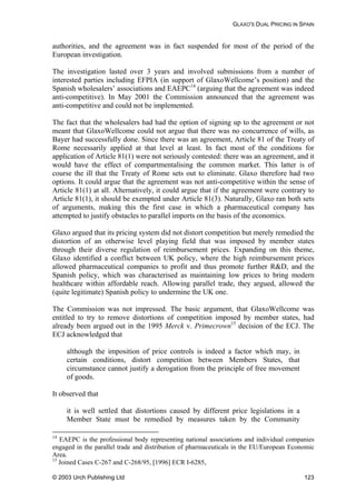 GLAXO'S DUAL PRICING IN SPAIN
authorities, and the agreement was in fact suspended for most of the period of the
European investigation.
The investigation lasted over 3 years and involved submissions from a number of
interested parties including EFPIA (in support of GlaxoWellcome’s position) and the
Spanish wholesalers’ associations and EAEPC14
(arguing that the agreement was indeed
anti-competitive). In May 2001 the Commission announced that the agreement was
anti-competitive and could not be implemented.
The fact that the wholesalers had had the option of signing up to the agreement or not
meant that GlaxoWellcome could not argue that there was no concurrence of wills, as
Bayer had successfully done. Since there was an agreement, Article 81 of the Treaty of
Rome necessarily applied at that level at least. In fact most of the conditions for
application of Article 81(1) were not seriously contested: there was an agreement, and it
would have the effect of compartmentalising the common market. This latter is of
course the ill that the Treaty of Rome sets out to eliminate. Glaxo therefore had two
options. It could argue that the agreement was not anti-competitive within the sense of
Article 81(1) at all. Alternatively, it could argue that if the agreement were contrary to
Article 81(1), it should be exempted under Article 81(3). Naturally, Glaxo ran both sets
of arguments, making this the first case in which a pharmaceutical company has
attempted to justify obstacles to parallel imports on the basis of the economics.
Glaxo argued that its pricing system did not distort competition but merely remedied the
distortion of an otherwise level playing field that was imposed by member states
through their diverse regulation of reimbursement prices. Expanding on this theme,
Glaxo identified a conflict between UK policy, where the high reimbursement prices
allowed pharmaceutical companies to profit and thus promote further R&D, and the
Spanish policy, which was characterised as maintaining low prices to bring modern
healthcare within affordable reach. Allowing parallel trade, they argued, allowed the
(quite legitimate) Spanish policy to undermine the UK one.
The Commission was not impressed. The basic argument, that GlaxoWellcome was
entitled to try to remove distortions of competition imposed by member states, had
already been argued out in the 1995 Merck v. Primecrown15
decision of the ECJ. The
ECJ acknowledged that
although the imposition of price controls is indeed a factor which may, in
certain conditions, distort competition between Members States, that
circumstance cannot justify a derogation from the principle of free movement
of goods.
observed that
Member State must be remedied by measures taken by the Community
It
it is well settled that distortions caused by different price legislations in a
14
EAEPC is the professional body representing national associations and individual companies
engaged in the parallel trade and distribution of pharmaceuticals in the EU/European Economic
Area.
15
Joined Cases C-267 and C-268/95, [1996] ECR I-6285,
© 2003 Urch Publishing Ltd 123
 