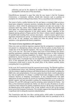 PHARMACEUTICAL PRICING COMPENDIUM
authorities and not by the adoption by another Member State of measures
incompatible with the rules of free movement.
GlaxoWellcome attempted to argue that what the case means is that the European
Commission, a Community authority, should take measures such as granting an
exemption for a field-levelling pricing scheme. Not so, according to the Commission.
The extent of policy conflict between the UK and Spain is overstated. Both set prices
based upon companies’ economic positions, including the need for R&D, since that is
expressly a factor which the pharmaceutical companies can take into account in the
economic report they submit. They held that there was no evidence that parallel trade
from Spain was influencing Glaxo’s R&D spend at all. At 2%, they said, parallel
imports are a minimal proportion of the whole market. Further, regardless of the
disparate pricing policies of Spain and the UK, Glaxo’s scheme restricts opportunities
for parallel trade resulting from currency movements – which everyone agreed was a
legitimate entrepreneurial activity. A detailed analysis of the trade figures showed that
40% of the ‘at risk’ products were traded less when the pricing scheme was in
operation, so the agreement did distort competition.
The impact of price negotiations with regulators
Glaxo also came up with the ingenious argument that the arrangement it proposed did
not amount to a dual-pricing scheme since one of the two prices or price bands was
simply that set by the Spanish regulators. This was an important point of principle in
view of the case law. The Court of Justice (and Court of First Instance) has always
qualified agreements containing export bans, dual-pricing systems or other limitations
of parallel trade as restricting competition ‘by object’. That is to say, such a scheme is
prohibited by Article 81(1) per se, without there being any need for an assessment of
their actual effects. In principle they are not eligible for exemption pursuant to Article
81(3). If the agreement did not have the object of distorting competition, then the
Commission would need to review the actual effect of the scheme carefully before
concluding that it was prohibited.
In the event, the Commission found the argument unconvincing. The Spanish regulators
set reimbursement prices only following negotiations with the producer, which start
with the producer supplying technical and financial details of the product, including the
R&D costs, and a proposed price. Even once a price has been fixed, it can be adjusted at
any time on application if a change is justified based upon changes in public health,
technical, business or budgetary circumstances. In fact, GlaxoWellcome had made
applications for price increases for several of its products identified as most at risk from
parallel imports, and had succeeded in getting the reimbursement prices increased by
between 15% and 40% (although in part by accepting a price reduction for Zantac – but
then, as the Commission pointed out, Zantac was about to come off patent so its price
would have been undercut by generic competition anyway). By the time of the decision,
the Spanish prices of the majority of the ‘at risk’ products were 85–90% of the average
prices across the European Community. This strongly suggests that GlaxoWellcome had
a significant role in setting the maximum industrial prices.
The Commission took the view that a pricing policy which makes it economically
uninteresting for wholesalers to indulge in parallel trade must be considered to be at
© 2003 Urch Publishing Ltd124
 