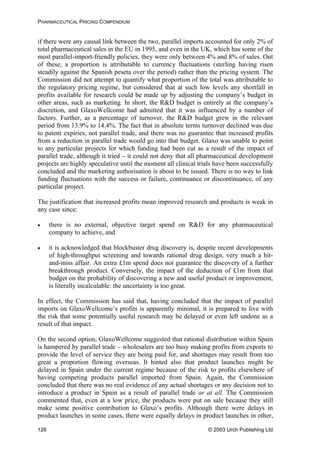 PHARMACEUTICAL PRICING COMPENDIUM
if there were any causal link between the two, parallel imports accounted for only 2% of
total pharmaceutical sales in the EU in 1995, and even in the UK, which has some of the
most parallel-import-friendly policies, they were only between 4% and 8% of sales. Out
of these, a proportion is attributable to currency fluctuations (sterling having risen
steadily against the Spanish peseta over the period) rather than the pricing system. The
Commission did not attempt to quantify what proportion of the total was attributable to
the regulatory pricing regime, but considered that at such low levels any shortfall in
profits available for research could be made up by adjusting the company’s budget in
other areas, such as marketing. In short, the R&D budget is entirely at the company’s
discretion, and GlaxoWellcome had admitted that it was influenced by a number of
factors. Further, as a percentage of turnover, the R&D budget grew in the relevant
period from 13.9% to 14.4%. The fact that in absolute terms turnover declined was due
to patent expiries, not parallel trade, and there was no guarantee that increased profits
from a reduction in parallel trade would go into that budget. Glaxo was unable to point
to any particular projects for which funding had been cut as a result of the impact of
parallel trade, although it tried – it could not deny that all pharmaceutical development
projects are highly speculative until the moment all clinical trials have been successfully
concluded and the marketing authorisation is about to be issued. There is no way to link
funding fluctuations with the success or failure, continuance or discontinuance, of any
particular project.
The justification that increased profits mean improved research and products is weak in
any case since:
• there is no external, objective target spend on R&D for any pharmaceutical
company to achieve, and
• it is acknowledged that blockbuster drug discovery is, despite recent developments
of high-throughput screening and towards rational drug design, very much a hit-
and-miss affair. An extra £1m spend does not guarantee the discovery of a further
breakthrough product. Conversely, the impact of the deduction of £1m from that
budget on the probability of discovering a new and useful product or improvement,
is literally incalculable: the uncertainty is too great.
In effect, the Commission has said that, having concluded that the impact of parallel
imports on GlaxoWellcome’s profits is apparently minimal, it is prepared to live with
the risk that some potentially useful research may be delayed or even left undone as a
result of that impact.
On the second option, GlaxoWellcome suggested that rational distribution within Spain
is hampered by parallel trade – wholesalers are too busy making profits from exports to
provide the level of service they are being paid for, and shortages may result from too
great a proportion flowing overseas. It hinted also that product launches might be
delayed in Spain under the current regime because of the risk to profits elsewhere of
having competing products parallel imported from Spain. Again, the Commission
concluded that there was no real evidence of any actual shortages or any decision not to
introduce a product in Spain as a result of parallel trade or at all. The Commission
commented that, even at a low price, the products were put on sale because they still
make some positive contribution to Glaxo’s profits. Although there were delays in
product launches in some cases, there were equally delays in product launches in other,
© 2003 Urch Publishing Ltd126
 