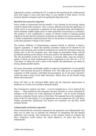 GLAXO'S DUAL PRICING IN SPAIN
high-priced countries, including the UK. It might be that negotiating the reimbursement
price took longer in some cases than others, or any number of other factors. For the
moment, Spanish consumers seem to be getting the drugs they need.
Benefit to the consumer argument
Glaxo needed to demonstrate that the benefits it was claiming for the pricing scheme
would be shared with consumers. This is always difficult given that the application of
Article 81(3) to an agreement is premised on that agreement being anti-competitive,
which ultimately implies higher prices or other equivalent disadvantages to consumers.
The position is also complicated in respect of schemes aimed at reducing parallel
imports by the fact that the consumers in question are spread over several countries, and
is further complicated in pharmaceutical cases by the position of national governments
as the main purchaser of drugs in any country.
The intrinsic difficulty of demonstrating consumer benefit is reflected in Glaxo’s
negative arguments. It stated that Spanish consumers would not be harmed by the
scheme since domestic sales would be unaffected, nor would UK consumers notice any
change since in the UK consumers pay a flat charge for prescription drugs, with the
government picking up the balance of the price paid by the pharmacist to the supplier.
The UK government would not be harmed as a consumer either, since the amount it
spends is based on fixed reimbursement prices (negotiated in the UK) less a 4–5%
‘claw-back’ to obtain for itself a share of the benefits that pharmacists can obtain by
buying cheaper parallel imports.
Of course, these points would apply equally in respect of a hypothetical ‘reverse parallel
import’ that increased the price at wholesale level. This adds up to an argument that
consumers in both countries, individual and government, are in fact price insensitive
within the range of price levels under discussion. Where, then, are the benefits being
shared with consumers?
Glaxo fell back on the increased R&D spend and the long-term improvement in
healthcare as a result of new products being developed.
The Commission’s analysis was blunt – it can be summed up as ‘we’ve heard all this
before …’ They pointed out that consumers who pay full price or a price calculated by
reference to the actual cost to the pharmacist do benefit – and in several European
countries, consumers do pay a price on that basis. The argument has to be conducted in
terms of the EU-wide picture; it is not appropriate just to compare the UK with Spain.
Finally, governments, pharmacists and insurers are consumers too and they would
certainly benefit.
Indispensable restrictions argument
Glaxo claimed that the restrictions imposed by the agreement were indispensable since
there was no other way to eliminate the distortion of competition that the Spanish
authorities were causing. The Commission, on the contrary, found no evidence that
these restrictions would achieve the stated objectives, let alone that they are
indispensable.
© 2003 Urch Publishing Ltd 127
 