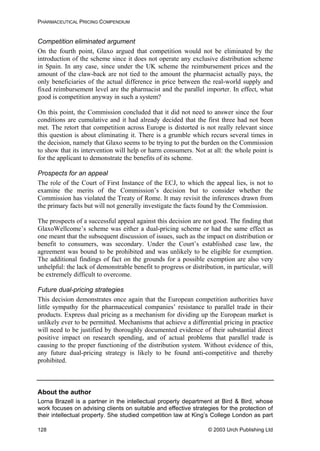 PHARMACEUTICAL PRICING COMPENDIUM
Competition eliminated argument
On the fourth point, Glaxo argued that competition would not be eliminated by the
introduction of the scheme since it does not operate any exclusive distribution scheme
in Spain. In any case, since under the UK scheme the reimbursement prices and the
amount of the claw-back are not tied to the amount the pharmacist actually pays, the
only beneficiaries of the actual difference in price between the real-world supply and
fixed reimbursement level are the pharmacist and the parallel importer. In effect, what
good is competition anyway in such a system?
On this point, the Commission concluded that it did not need to answer since the four
conditions are cumulative and it had already decided that the first three had not been
met. The retort that competition across Europe is distorted is not really relevant since
this question is about eliminating it. There is a grumble which recurs several times in
the decision, namely that Glaxo seems to be trying to put the burden on the Commission
to show that its intervention will help or harm consumers. Not at all: the whole point is
for the applicant to demonstrate the benefits of its scheme.
Prospects for an appeal
The role of the Court of First Instance of the ECJ, to which the appeal lies, is not to
examine the merits of the Commission’s decision but to consider whether the
Commission has violated the Treaty of Rome. It may revisit the inferences drawn from
the primary facts but will not generally investigate the facts found by the Commission.
The prospects of a successful appeal against this decision are not good. The finding that
GlaxoWellcome’s scheme was either a dual-pricing scheme or had the same effect as
one meant that the subsequent discussion of issues, such as the impact on distribution or
benefit to consumers, was secondary. Under the Court’s established case law, the
agreement was bound to be prohibited and was unlikely to be eligible for exemption.
The additional findings of fact on the grounds for a possible exemption are also very
unhelpful: the lack of demonstrable benefit to progress or distribution, in particular, will
be extremely difficult to overcome.
Future dual-pricing strategies
This decision demonstrates once again that the European competition authorities have
little sympathy for the pharmaceutical companies’ resistance to parallel trade in their
products. Express dual pricing as a mechanism for dividing up the European market is
unlikely ever to be permitted. Mechanisms that achieve a differential pricing in practice
will need to be justified by thoroughly documented evidence of their substantial direct
positive impact on research spending, and of actual problems that parallel trade is
causing to the proper functioning of the distribution system. Without evidence of this,
any future dual-pricing strategy is likely to be found anti-competitive and thereby
prohibited.
About the author
Lorna Brazell is a partner in the intellectual property department at Bird & Bird, whose
work focuses on advising clients on suitable and effective strategies for the protection of
their intellectual property. She studied competition law at King’s College London as part
© 2003 Urch Publishing Ltd128
 