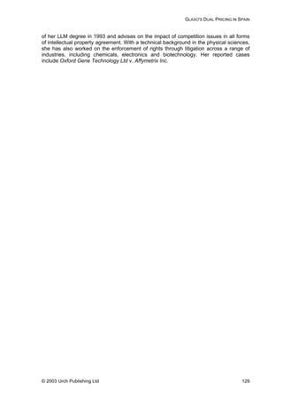 GLAXO'S DUAL PRICING IN SPAIN
of her LLM degree in 1993 and advises on the impact of competition issues in all forms
of intellectual property agreement. With a technical background in the physical sciences,
she has also worked on the enforcement of rights through litigation across a range of
industries, including chemicals, electronics and biotechnology. Her reported cases
include Oxford Gene Technology Ltd v. Affymetrix Inc.
© 2003 Urch Publishing Ltd 129
 