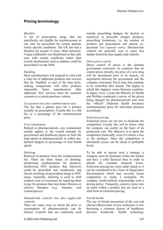 PRICING TERMINOLOGY
Pricing terminology
Blacklist
A list of prescription drugs that are
specifically not eligible for reimbursement or
can only be prescribed for certain patients
which specific conditions. The UK has had a
blacklist for around 15 years. Most famously,
Viagra (sildenafil) was blacklisted so that only
men with certain conditions (other than
erectile dysfunction) such as diabetes could be
prescribed it on the NHS.
Bundling
Most manufacturers will respond to a bid with
a long list of additional products and services
that are ‘bundled’ as part of the base price,
making comparisons with other products
impossible. Some manufacturers offer
additional ‘free’ services when the customer
commits to a certain purchase volume.
Co-payment (see also reimbursement rate)
The fee that a patient pays for a product
(usually on prescription). Usually this is a flat
fee or a percentage of the reimbursement
price.
Cost containment
Related to pharmaceuticals, cost containment
usually applies to the overall attempts by
government and healthcare payers to limit the
total spend on pharmaceuticals to within pre-
defined budgets or percentage of total health
spend.
Delisting
Removal of products from the reimbursement
list. There are three forms of delisting:
disallowing reimbursement for products;
disallowing OTC products that otherwise
could be prescribed and reimbursed; and
forced switching of prescription drugs to OTC
status. Generally, delisting is used to shift
medical costs to consumers by requiring them
to pay for products that treat minor illnesses or
elective therapies (e.g. vitamins, oral
contraceptives).
Demand-side controls (see also supply-side
controls)
There are many ways in which the price or
consumption of pharmaceuticals can be
limited. Controls that are commonly used
include prescribing budgets for doctors or
incentives to prescribe cheaper products,
prescribing limitations, i.e. the number of
products per prescription and patient co-
payments (see separate entry). Demand-side
controls are generally seen to cause less
market distortion than supply-side controls.
Direct price control
Direct control of prices is the ultimate
government restriction. In countries that do
control prices directly, the price of a new drug
will be determined prior to its launch, via
negotiation between the government and the
company concerned. Prices may also continue
to be controlled after launch. The degree to
which this happens varies between countries.
In Japan, every 2 years the Ministry of Health
and Welfare conducted a survey of the prices
being charged for pharmaceuticals and reset
the ‘official’ (National Health Insurance
reimbursement) price for individual products
accordingly.
Extinction pricing
Extinction prices are set low to eliminate the
competition. Usually this will be below what
the company can justify on the basis of its
production cost. The objective is to harm the
competition financially, even if it entails a loss
to the producer. Once the competition is
eliminated, prices can be raised to profitable
levels.
To be able to pursue such a strategy, a
company must be dominant within the market
and have a solid financial base in order to
absorb the resultant financial losses.
Extinction pricing has come under attack as it
can be considered to be a form of illegal price
discrimination which may severely lessen
competition or create a monopoly. No
company would publicly acknowledge such a
pricing policy. Frequently, selective price cuts
on items within a product line are used as a
mild form of extinction pricing.
Fourth hurdle
The use of formal assessment of the cost and
clinical effectiveness of new medicines is now
becoming a common feature of healthcare
decision worldwide. Health technology
© 2003 Urch Publishing Ltd 137
 