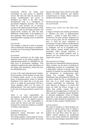 PHARMACEUTICAL PRICING COMPENDIUM
assessments (HTAs) are being used
increasingly by some payers to undertake
reviews that form the basis for decisions on
pricing, reimbursement and access to
treatment (e.g. NICE in the UK). These
developments come as a consequence of
government budgetary pressures. The issues
raised by such activities are of growing
concern to the pharmaceutical industry, which
has had to react by providing economic and
quality-of-life evidence for what has been
dubbed the ‘fourth hurdle’ in the regulation of
new medicines. More accurately, it is a post-
licensing hurdle to gaining access to particular
customers.
Free pricing
The company is allowed to price its products
with no interference from payers or regulators.
In reality, true free pricing of pharmaceuticals
rarely exists.
Government
Government restrictions are the single most
important factor in the pricing equation. The
pharmaceutical industry is remarkable for the
high level of government regulation. This
regulation extends to the safety and efficacy of
new drugs, their distribution, where they may
be sold and their price.
In most of the major pharmaceutical markets,
the government, via the medium of some form
of national health service, is the principal
buyer of pharmaceuticals within its national
boundaries. Even where this is not the case,
such as in Japan, the government still has a
strong regulatory hold over the prices of
pharmaceuticals. The main current exception
to the rule of strong government control is the
US.
There is an overt responsibility for
governments to regulate and monitor safety
and efficacy trials in the approval process,
whereas there is no such responsibility to
ensure that the newest and most innovative
treatment for a particular condition is available
to all those who require it.
G10 Medicines Group
(High-level Group Innovation and the
Provision of Medicines)
This brings together a select group of 10 top-
level decision makers from the EU. The Group
discusses the major issues relevant to the right
balance of health objectives and industry
competitiveness in Europe. Market structure
and price fall within its brief.
Health technology assessments
See fourth hurdle.
Indirect price control (see also direct price
control)
A range of measures are used by governments
to influence the price of pharmaceutical
products – usually to keep them below a
certain level. In many countries companies are
free to set any price, but the reimbursement
price is fixed by payer institutions or
government. In many countries reimbursement
is essential to the market success of a product
so companies will set an acceptable price.
Other indirect controls include pressure on
prescribers either through incentives or
penalties to use cheaper products such as
generics (see also demand-side controls and
supply-side controls).
International price linkage
(also known as international reference pricing)
Many countries use the prices of products in
neighbouring countries as a comparator. This
is particularly common in Europe where the
majority of countries use some kind of linkage
for introductory or reimbursement price
setting. For example, Denmark, The
Netherlands, Italy and Ireland all officially use
the prices within the UK as a benchmark for
their own. It is worth noting that some
countries unofficially use referencing. The
main objective of linkage is to ensure that
prices are either the lowest, average or no
higher than another country. The other
attractions are the opportunity to ‘free-ride’ on
other countries’ regulations and the flexibility
of choosing comparators. Critics of linkage
argue that it can delay product launches and
that there is little rationale for setting prices on
the basis of other countries’ health systems.
Launch sequence
The order of countries in which products are
launched. It clearly makes sense to launch a
product in the largest and most profitable
markets first and those where the price is
highest. Launch sequences are complicated
and to some extent dictated by international
reference pricing (linkage), particularly within
© 2003 Urch Publishing Ltd138
 
