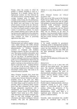 PRICING TERMINOLOGY
Europe, where the country in which the
product is initially launched is used as a
benchmark. So it broadly follows that the
high-priced countries are first followed by
low-priced countries, meaning that the overall
average European price is higher. For
example, within Europe, the UK and Germany
are high-priced countries so tend to be first in
the launch wave and Greece is the lowest
priced country so tends to be last. However,
sometimes companies will opt for a low price
in a first-wave launch country to achieve high
volume in second-wave markets. To ensure
that a launch sequence goes to plan, the time
lag between price application to the authorities
and the actual launch must be monitored, as
some countries are faster at processing
applications than others.
List prices and contract prices
Pharmaceutical and medical supplies’ pricing
varies widely between and within national
markets. Generally, higher prices are found for
pharmaceuticals in Northern European
countries as compared with Southern
European countries, but this is not always the
case. Most prices available to the public, such
as in the British National Formulary in the
UK, are ‘list prices’. No purchaser pays the
list price, although it can serve as an important
guide, as it is a published price observed by all
buyers. However, list prices can be unreliable
guides to pricing as most products are sold to
buyers at discount levels – anything between
5% and 96% of the list price. Therefore, for
true pricing comparisons to be made, it is the
discounted ‘contract price’ that needs to be
examined wherever possible.
Many European hospitals have found that
there can be considerable differences in
contract prices between themselves and other
hospitals, even in the same city. Many
European hospitals negotiate contract prices
for certain drugs as part of consortia, but will
privately admit to obtaining better contract
prices than their colleagues for other drugs
through independent negotiations with a
manufacturer. In one European buying co-
operative, contract prices for Bristol-Myers
Squibb’s Taxol varied up to 50%. Despite
what pharmacists and hospital managers say,
there is very little exchange of pricing
information and market intelligence between
hospitals. This puts the pharmaceutical
industry in a very strong position to control
prices.
NICE (National Institute for Clinical
Excellence, UK)
NICE was set up 1999 as part of the National
Health Service (NHS). Its role is to provide
patients, health professionals and the public
with guidance on current best practice of both
individual health technologies (including
medicines, medical devices, diagnostic
techniques and procedures) and the clinical
management of specific conditions. Although
NICE has no influence on the price of
products, it can recommend whether a product
should be widely prescribed. Other countries
that have similar institutes include Australia
and Sweden.
Negative lists
A list usually controlled by government
comprising names of pharmaceutical products
that will not be reimbursed. This type of pricing
control has been introduced in a number of
European countries since the early 1980s and
has been periodically extended in those
countries.
Net realised price
The price after the deduction of discounts, free
samples, etc.
Optimal price
Companies strive to set a price that will
deliver the most global profit – the optimal
price. The structural relationship between
price and profit is not straightforward, as
many variables influence the price of
pharmaceuticals, including: competition, price
controls, efficacy, delivery system, volume
effects, size of market, products and
distribution costs.
Parallel importation (also ‘grey market’)
Parallel imports of pharmaceuticals, which are
sometimes referred to as ‘grey market’
imports, are cross-border trade in a given
product, without the permission of the
manufacturer. Parallel importation of
pharmaceuticals exists where there is a
significant price difference for the same
product in different markets.
Generally, under international law, parallel
imports are considered legal owing to
© 2003 Urch Publishing Ltd 139
 