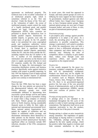 PHARMACEUTICAL PRICING COMPENDIUM
agreements on intellectual property. The
technical issue is the so-called ‘exhaustion’ of
an intellectual property right, which is
sometimes referred to as the ‘first sale
doctrine’. Under the theory of the ‘first sale’
or the ‘exhaustion of rights’, the owner of
intellectual property cannot control the resale
of a legally purchased good, and parallel
imports are legal. Under World Trade
Organisation (WTO) rules, countries are
permitted to decide for themselves how to
handle parallel imports. Restrictions for
parallel imports, in general, exist only for
certain types of goods. In the US, parallel
trade is not permitted for some copyrighted
goods and regulatory authorities restrict
parallel imports of pharmaceuticals. However,
in Europe there is significant trade in
pharmaceutical parallel imports, particularly
within the EU, and also from outside the EU,
including imports from the US market to the
EU. A number of US distributors and
wholesalers now advertise on the Internet and
claim to supply specialised products to most
EU countries, notably the UK, Ireland and
Germany. In Japan, the Anti-monopoly Law
concerning distribution systems and business
practices specifically warns against restrictive
conduct with respect to parallel importing. In
July 1997 the Supreme Court of Japan rejected
arguments that parallel imports of patented
goods were contrary to international law.
In recent years, this trend has appeared in
Europe, and many patient groups are active in
lobbying for more support for their members.
As governments, medical agencies and other
official bodies have forged closer European
ties, so have European patient groups. Many
national patient groups are now part of larger
European bodies, and some of these, in turn,
are part of international patient groups.
Penetration pricing
A pre-emptive price strategy against possible
competition is to adopt a low price. As a
result, the prevailing price in the market is
unattractive to possible competitors. This
strategy is particularly well suited to products
for which the manufacturer does not hold a
patent or have a differential advantage over
other companies, and where market entry is
relatively easy. Delaying the entry of
competitors allows a company to gain market
share, reduce costs through scale and
experience efforts, and acquire brand
recognition as the original entrant.
Positive list
A list, usually prepared by the payer (i.e.
insurance company) comprising all products
that will be automatically reimbursed.
Products not listed may not be eligible for
reimbursement. Positive lists are in operation
in countries such as Belgium, Denmark,
France, Greece, Italy, Portugal and Spain. In
the US, there is no government-organised
positive list, but some of the very powerful
buyers of pharmaceuticals, such as the health
maintenance organisations (HMOs) operate
their own versions of positive lists via
formularies.
Patient groups
Since the late 1980s there has been a major
change in the way patients are perceived by
the pharmaceutical industry and clinicians.
Patient advocacy groups now wield
considerable influence in determining how
successful a given therapy will be and cannot
be looked upon as passive bystanders willing
to accept what a drug company or clinician
tells them. Patient groups are particularly
active in North America, having considerable
financial assets to lobby for their rights at
national and international governmental level.
Many national patient organisations have
gained the support of celebrities and are
subject to substantial media coverage, and
disseminate information about themselves to
other patients via the Internet. Some of the
major areas in which ‘patient power’ has had a
significant effect on treatment include HIV
infection, disorders of the CNS, osteoporosis
and cancer.
Prestige pricing (quality pricing)
A prestige price is one intended to be
maintained throughout the life cycle of the
product in order to lend it prestige and quality
connotations. The high price itself serves as an
important motivation to buy the product,
which may be lost if the price is lowered.
Prestige pricing is reliant on price insensitivity
among consumers. The importance of quality
and prestige as buying motives is essential to
this. Ultimately, prestige pricing may be
replaced by the term ‘quality pricing’, which
has positive rather than negative overtones and
links customer satisfaction to the price
© 2003 Urch Publishing Ltd140
 