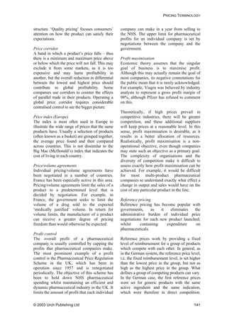 PRICING TERMINOLOGY
structure. ‘Quality pricing’ focuses consumers’
attention on how the product can satisfy their
expectations.
Price corridor
A band in which a product’s price falls – thus
there is a minimum and maximum price above
or below which the price will not fall. This may
exclude it from some markets, as it is too
expensive and may harm profitability in
another, but the overall reduction in differential
between the lowest and highest price should
contribute to global profitability. Some
companies use corridors to counter the effects
of parallel trade in their products. Operating a
global price corridor requires considerable
centralised control to see the bigger picture.
Price index (Europe)
The index is most often used in Europe to
illustrate the wide range of prices that the same
products have. Usually a selection of products
(often known as a basket) are grouped together,
the average price found and then compared
across countries. This is not dissimilar to the
Big Mac (McDonald’s) index that indicates the
cost of living in each country.
Price/volume agreements
Individual pricing/volume agreements have
been negotiated in a number of countries.
France has been especially active in this area.
Pricing/volume agreements limit the sales of a
product to a predetermined level that is
decided by negotiation. For example, in
France, the government seeks to limit the
volume of a drug sold to the expected
‘medically justified’ volume. In return for
volume limits, the manufacturer of a product
can receive a greater degree of pricing
freedom than would otherwise be expected.
Profit control
The overall profit of a pharmaceutical
company is usually controlled by capping the
profits that pharmaceutical companies make.
The most prominent example of a profit
control is the Pharmaceutical Price Regulation
Scheme in the UK, which has been in
operation since 1957 and is renegotiated
periodically. The objective of this scheme has
been to hold down NHS pharmaceutical
spending whilst maintaining an efficient and
dynamic pharmaceutical industry in the UK. It
limits the amount of profit that each individual
company can make in a year from selling to
the NHS. The upper limit for pharmaceutical
profits for an individual company is set by
negotiations between the company and the
government.
Profit maximisation
Economic theory assumes that the singular
goal of business is to maximise profit.
Although this may actually remain the goal of
most companies, its negative connotations for
the public mean that it is rarely acknowledged.
For example, Viagra was believed by industry
analysts to represent a gross profit margin of
98%, although Pfizer has refused to comment
on this.
Theoretically, if high prices prevail in
competitive industries, there will be greater
competition, and these additional suppliers
will keep prices at a reasonable level. In this
sense, profit maximisation is desirable, as it
results in a better allocation of resources.
Realistically, profit maximisation is a non-
operational objective, even though companies
may state such an objective as a primary goal.
The complexity of organisations and the
diversity of competition make it difficult to
assess exactly how profit maximisation can be
achieved. For example, it would be difficult
for most multi-product pharmaceutical
companies to understand exactly what effect a
change in output and sales would have on the
cost of any particular product in the line.
Reference pricing
Reference pricing has become popular with
governments, as it eliminates the
administrative burden of individual price
negotiations for each new product launched,
whilst containing expenditure on
pharmaceuticals.
Reference prices work by providing a fixed
level of reimbursement for a group of products
which compete with each other. In general, as
in the German system, the reference price level,
i.e. the fixed reimbursement level, is set higher
than the lowest price in the group, but not as
high as the highest price in the group. What
defines a group of competing products can vary.
In the German case, the first reference prices
were set for generic products with the same
active ingredient and the same indication,
which were therefore in direct competition.
© 2003 Urch Publishing Ltd 141
 