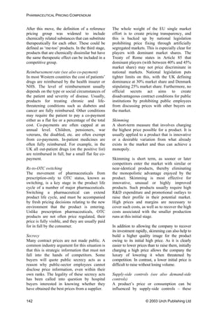 PHARMACEUTICAL PRICING COMPENDIUM
After this move, the definition of a reference
pricing group was widened to include
chemically related substances that can substitute
therapeutically for each other. These could be
defined as ‘me-too’ products. In the third stage,
products that are chemically dissimilar but have
the same therapeutic effect can be included in a
competitive group.
The whole weight of the EU single market
effort is to create pricing transparency, and
this is backed up by national legislation
prohibiting price fixing through artificially
segregated markets. This is especially clear for
players with dominant market shares. The
Treaty of Rome states in Article 85 that
dominant players (with between 40% and 45%
market share) may not price discriminate in
national markets. National legislation puts
tighter limits on this, with the UK defining
dominance at 30% market share and Denmark
stipulating 25% market share. Furthermore, no
official secrets act aims to create
disadvantageous contract conditions for public
institutions by prohibiting public employees
from discussing prices with other buyers on
the market.
Reimbursement rate (see also co-payment)
In most Western countries the cost of patients’
drugs are reimbursed by the health insurer or
NHS. The level of reimbursement usually
depends on the type or social circumstances of
the patient and severity of disease. Usually,
products for treating chronic and life-
threatening conditions such as diabetes and
cancer are fully reimbursed. Other conditions
may require the patient to pay a co-payment
either as a flat fee or a percentage of the total
cost. Co-payments are often capped at an
annual level. Children, pensioners, war
veterans, the disabled, etc. are often exempt
from co-payments. In-patient medicines are
often fully reimbursed. For example, in the
UK all out-patient drugs (on the positive list)
are reimbursed in full, bar a small flat fee co-
payment.
Skimming
A short-term measure that involves charging
the highest price possible for a product. It is
usually applied to a product that is innovative
or a desirable variation from what already
exists in the market and thus can achieve a
monopoly.
Skimming is short term, as sooner or later
competitors enter the market with similar or
near-identical products, thereby eliminating
the monopolistic advantage enjoyed by the
product. Skimming is most effective for
innovative, unusual or highly improved
products. Such products usually require high
R&D expenditure and promotional outlays to
raise their profile in their potential market.
High prices and margins are necessary to
cover such costs, as well as to recover the high
costs associated with the smaller production
runs at this initial stage.
Rx-to-OTC switching
The movement of pharmaceuticals from
prescription-only to OTC status, known as
switching, is a key stage in the product life
cycle of a number of major pharmaceuticals.
Switching a pharmaceutical can extend
product life cycle, and must be accompanied
by fresh pricing decisions relating to the new
environment that the product is entering.
Unlike prescription pharmaceuticals, OTC
products are not often price regulated, their
price is fully visible, and they are usually paid
for in full by the consumer. In addition to allowing the company to recover
its investment rapidly, skimming can also help to
build a higher quality image for the product
owing to its initial high price. As it is clearly
easier to lower prices than to raise them, initially
charging a high price allows the company the
luxury of lowering it when threatened by
competition. In contrast, a lower initial price is
difficult to raise without losing volume.
Secrecy
Many contract prices are not made public. A
common industry argument for this situation is
that this is strategic information that must not
fall into the hands of competitors. Some
buyers will quote public secrecy acts as a
reason why public-sector employees cannot
disclose price information, even within their
own ranks. The legality of these secrecy acts
has been called into question by hospital
buyers interested in knowing whether they
have obtained the best prices from a supplier.
Supply-side controls (see also demand-side
controls)
A product’s price or consumption can be
influenced by supply-side controls – these
© 2003 Urch Publishing Ltd142
 