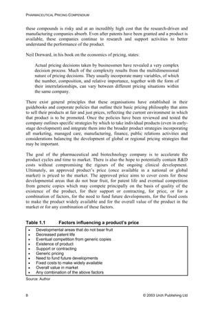 PHARMACEUTICAL PRICING COMPENDIUM
these compounds is risky and at an incredibly high cost that the research-driven and
manufacturing companies absorb. Even after patents have been granted and a product is
available, these companies continue to research and support activities to better
understand the performance of the product.
Neil Dorward, in his book on the economics of pricing, states:
Actual pricing decisions taken by businessmen have revealed a very complex
decision process. Much of the complexity results from the multidimensional
nature of pricing decisions. They usually incorporate many variables, of which
the number, composition, and relative importance, together with the form of
their interrelationships, can vary between different pricing situations within
the same company.
There exist general principles that these organisations have established in their
guidebooks and corporate policies that outline their basic pricing philosophy that aims
to sell their products at fair and just prices, reflecting the current environment in which
that product is to be promoted. Once the policies have been reviewed and tested the
company outlines specific strategies by which to take individual products (even in early-
stage development) and integrate them into the broader product strategies incorporating
all marketing, managed care, manufacturing, finance, public relations activities and
considerations balancing the development of global or regional pricing strategies that
may be important.
The goal of the pharmaceutical and biotechnology company is to accelerate the
product cycles and time to market. There is also the hope to potentially contain R&D
costs without compromising the rigours of the ongoing clinical development.
Ultimately, an approved product’s price (once available in a national or global
market) is priced to the market. The approved price aims to cover costs for those
developmental areas that do not bear fruit, for patent life and eventual competition
from generic copies which may compete principally on the basis of quality of the
existence of the product, for their support or contracting, for price, or for a
combination of factors, for the need to fund future developments, for the fixed costs
to make the product widely available and for the overall value of the product in the
market or for any combination of these factors.
Table 1.1 Factors influencing a product’s price
• Developmental areas that do not bear fruit
• Decreased patent life
• Eventual competition from generic copies
• Existence of product
• Support or contracting
• Generic pricing
• Need to fund future developments
• Fixed costs to make widely available
• Overall value in market
• Any combination of the above factors
Source: Author
© 2003 Urch Publishing Ltd8
 