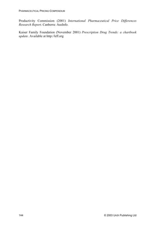PHARMACEUTICAL PRICING COMPENDIUM
Productivity Commission (2001) International Pharmaceutical Price Differences
Research Report. Canberra: AusInfo.
Kaiser Family Foundation (November 2001) Prescription Drug Trends: a chartbook
update. Available at http://kff.org
© 2003 Urch Publishing Ltd144
 