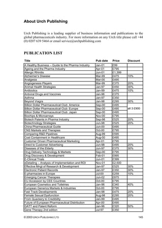 About Urch Publishing
Urch Publishing is a leading supplier of business information and publications to the
global pharmaceuticals industry. For more information on any Urch title please call +44
(0) 0207 639 5464 or email service@urchpublishing.com
PUBLICATION LIST
Title Pub date Price Discount
A Healthy Business – Guide to the Pharma Industry Jan-01 £99
Ageing and the Pharma Industry Apr-01 £795
Allergic Rhinitis Jun-01 £1,399
Alzheimer’s Disease Mar-99 £475 10%
Analgesia Mar-00 £495
Angiogenesis Players Mar-99 £375 20%
Animal Health Strategies Jan-97 £450 30%
Antibiotics Jan-99 £475 10%
Antiviral Drugs and Vaccines Jan-96 £375
Asthma Jan-97 £350
Beyond Viagra Jan-98 £295 30%
Billion Dollar Pharmaceutical Club: America Sep-00 £495
Billion Dollar Pharmaceutical Club: Europe Sep-00 £495
Billion Dollar Pharmaceutical Club: Japan Sep-00 £495
all 3 £900
Biochips & Microarrays Nov-00 £795
Biotech Patents in Pharma Industry Sep-98 £525 20%
Biotechnology Strategies Jun-98 £525 20%
China Pharmaceutical Guide Jun-00 £495
CNS Markets and Therapies Oct-00 £795
Comparing R&D Pipelines Aug-99 £595
Cost Containment in Healthcare Aug-00 £495
Customer Driven Pharmaceutical Marketing Apr-01 £795
Direct to Customer Advertising Jun-98 £495 20%
Diseases of the Elderly Jun-97 £375 30%
Drug Delivery Technology & Markets Sep-00 £795
Drug Discovery & Development Feb-01 £995
E-Clinical Trials Jun-01 £399
eDetailing – Analysis of Implementation and ROI Nov-01 £2,500
Effective Mngt of Research & Development Jan-97 £525 30%
Electronic Patient Records Jan-97 £350 30%
E-pharmacies in Europe Jul-00 £259 10%
Emerging Cancer Therapies Jun-02 £875
EU Accession by CEE Countries Oct-00 £795
European Cosmetics and Toiletries Jan-96 £340 40%
European Generics Markets & Industries Oct-00 £795
Fast Track Developments Jan-98 £475 20%
Female Sexual Dysfunction Aug-98 £295 20%
From Quackery to Credibility Jan-99 £495
Future of European Pharmaceutical Distribution Apr-00 £495
GATT and Patent Reform Jan-96 £320 50%
Gene Therapy 2nd edition Jul-97 £350
© 2003 URCH PUBLISHING LTD 145
 