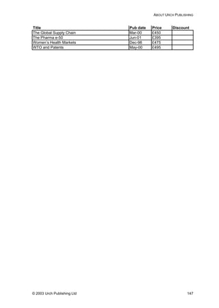 ABOUT URCH PUBLISHING
Title Pub date Price Discount
The Global Supply Chain Mar-00 £450
The Pharma e-50 Jun-01 £395
Women’s Health Markets Dec-98 £475
WTO and Patents May-00 £495
© 2003 Urch Publishing Ltd 147
 