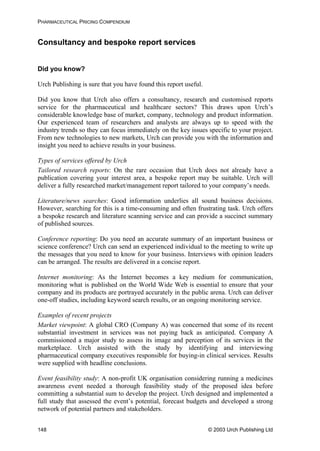 PHARMACEUTICAL PRICING COMPENDIUM
Consultancy and bespoke report services
Did you know?
Urch Publishing is sure that you have found this report useful.
Did you know that Urch also offers a consultancy, research and customised reports
service for the pharmaceutical and healthcare sectors? This draws upon Urch’s
considerable knowledge base of market, company, technology and product information.
Our experienced team of researchers and analysts are always up to speed with the
industry trends so they can focus immediately on the key issues specific to your project.
From new technologies to new markets, Urch can provide you with the information and
insight you need to achieve results in your business.
Types of services offered by Urch
Tailored research reports: On the rare occasion that Urch does not already have a
publication covering your interest area, a bespoke report may be suitable. Urch will
deliver a fully researched market/management report tailored to your company’s needs.
Literature/news searches: Good information underlies all sound business decisions.
However, searching for this is a time-consuming and often frustrating task. Urch offers
a bespoke research and literature scanning service and can provide a succinct summary
of published sources.
Conference reporting: Do you need an accurate summary of an important business or
science conference? Urch can send an experienced individual to the meeting to write up
the messages that you need to know for your business. Interviews with opinion leaders
can be arranged. The results are delivered in a concise report.
Internet monitoring: As the Internet becomes a key medium for communication,
monitoring what is published on the World Wide Web is essential to ensure that your
company and its products are portrayed accurately in the public arena. Urch can deliver
one-off studies, including keyword search results, or an ongoing monitoring service.
Examples of recent projects
Market viewpoint: A global CRO (Company A) was concerned that some of its recent
substantial investment in services was not paying back as anticipated. Company A
commissioned a major study to assess its image and perception of its services in the
marketplace. Urch assisted with the study by identifying and interviewing
pharmaceutical company executives responsible for buying-in clinical services. Results
were supplied with headline conclusions.
Event feasibility study: A non-profit UK organisation considering running a medicines
awareness event needed a thorough feasibility study of the proposed idea before
committing a substantial sum to develop the project. Urch designed and implemented a
full study that assessed the event’s potential, forecast budgets and developed a strong
network of potential partners and stakeholders.
© 2003 Urch Publishing Ltd148
 