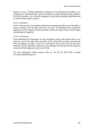 ABOUT URCH PUBLISHING
Supplier survey: A leading marketing consultancy to the pharmaceutical industry was
assessing new Web-based sales systems on behalf of a major pharmaceutical company.
Urch drew together a list of possible suppliers, listing their technology capabilities and
fit with existing company systems.
Urch’s consultants
Urch’s wide network of consultants and business research specialists means that there is
always someone with the right skills for your job. All individuals have significant
experience in their respective fields and have worked with many of the world’s largest
pharmaceutical companies.
Urch’s commitment
Urch understands the importance of your consultancy project and realises that no two
projects, even for the same client, are alike. Urch is aware that in today’s environment
time and budgets are tight, so we aim to provide the best service, for the best price
within the shortest timeframe. Whatever your challenge, Urch can provide the objective
research and knowledge you need in your work.
For more information please contact Urch on +44 (0) 20 7639 5464 or email
service@urchpublishing.com
© 2003 Urch Publishing Ltd 149
 