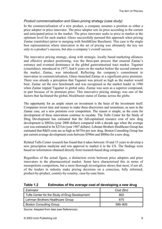 THE ART OF PRICING
Product commercialisation and Glaxo pricing strategy (case study)
In the commercialisation of a new product, a company assumes a position as either a
price adopter or price innovator. The price adopter sets its price according to the current
and anticipated prices in the market. The price innovator seeks to price to market at the
optimum level for each market. Glaxo successfully pursued this approach when pricing
Zantac (ranitidine) (prior to merging with SmithKline Beecham). This case is the single
best representation where innovation in the art of pricing was ultimately the key not
only to a product’s success, but also a company’s overall success.
The innovative pricing strategy, along with strategic, locally based marketing alliances
and effective product positioning, was the three-part process that ensured Zantac’s
entrance and eventual dominance in the global gastrointestinal tract market. Tagamet
(cimetidine), introduced in 1977, had 6 years on the market before the second entrant to
the market, Zantac, was introduced. Reflecting the company’s commitment to
innovation in commercialisation, Glaxo launched Zantac at a significant price premium.
There was already a perception that Tagamet was priced as high as the market would
bear. Zantac set the new benchmark and was recognised as the market leader in 1986
when Zantac topped Tagamet in global sales. Zantac was seen as a superior compound,
in part because of its premium price. This innovative pricing strategy was one of the
factors that facilitated the global, blockbuster status of Zantac across the globe.
The opportunity for an ample return on investment is the basis of the investment itself.
Companies invest time and money to make these discoveries and sometimes, as seen in the
Zantac case, set a new premium over competition. The reason is simple, as the costs for
development of these innovations continue to escalate. The Tufts Center for the Study of
Drug Development has estimated that the full-capitalised resource cost of new drug
development is $802m (year 2000 dollars) compared with a decade ago when the average
cost was estimated to be $231m (year 1987 dollars). Lehman Brothers Healthcare Group has
estimated that R&D costs are as high as $675m per new drug. Boston Consulting Group has
put current average development costs between $590m and $800m for a new drug.
Related Tufts Center research has found that it takes between 10 and 15 years to develop a
new prescription medicine and win approval to market it in the US. The findings were
based on information obtained directly from research-based drug companies.
Regardless of the actual figure, a distinction exists between price adopters and price
innovators in the pharmaceutical market. Some have characterised this in terms of
monopolistic competition, but a more thorough investigation shows that most, if not all,
of the leaders in industry make pricing decisions on a conscious, fully informed,
product-by-product, country-by-country, case-by-case basis.
Table 1.2 Estimates of the average cost of developing a new drug
Estimator Cost ($m)
Tufts Center for the Study of Drug Development 802
Lehman Brothers Healthcare Group 675
Boston Consulting Group 590–800
Source: Adapted from data (see References)
© 2003 Urch Publishing Ltd 9
 